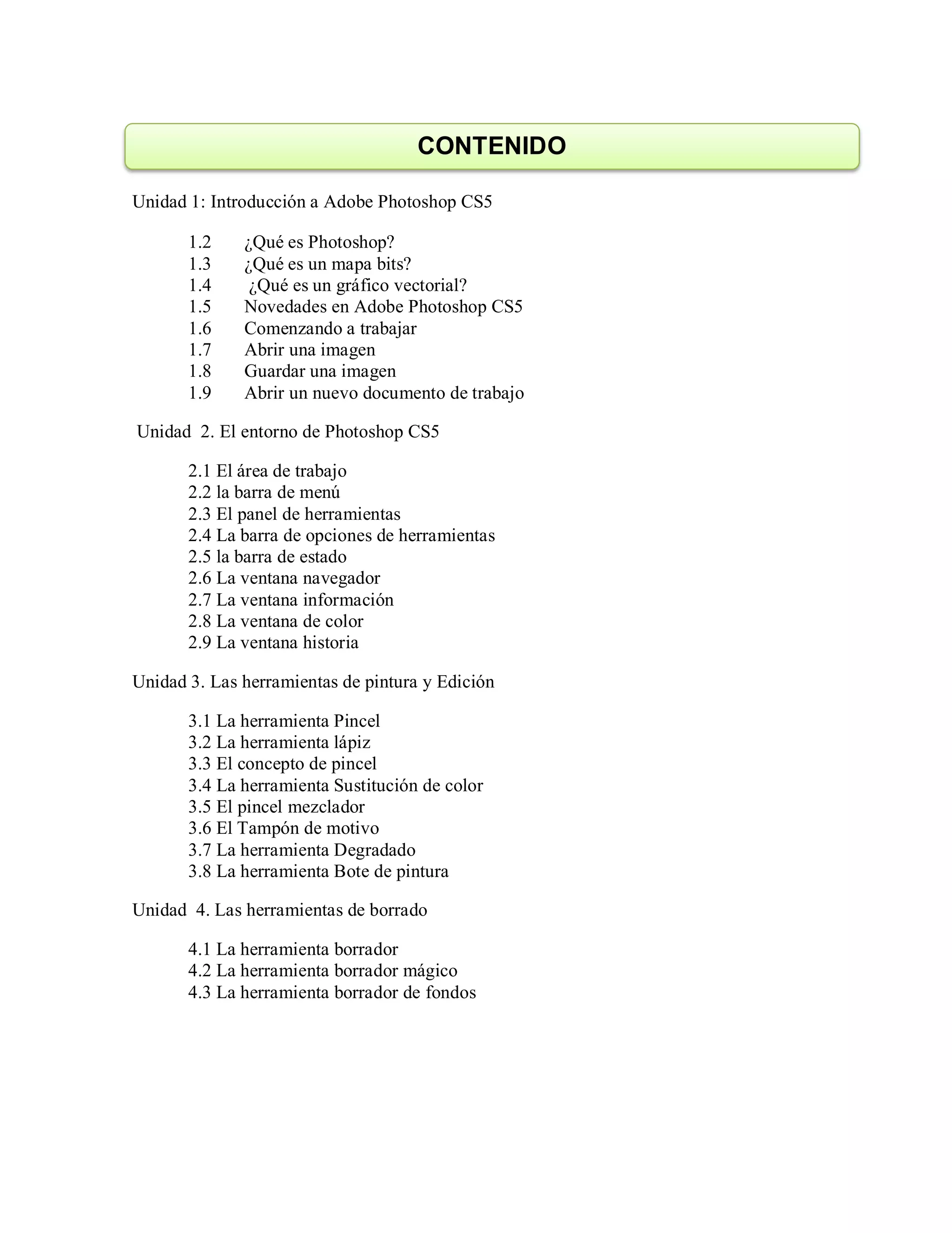 Unidad 1: Introducción a Adobe Photoshop CS5
1.2 ¿Qué es Photoshop?
1.3 ¿Qué es un mapa bits?
1.4 ¿Qué es un gráfico vectorial?
1.5 Novedades en Adobe Photoshop CS5
1.6 Comenzando a trabajar
1.7 Abrir una imagen
1.8 Guardar una imagen
1.9 Abrir un nuevo documento de trabajo
Unidad 2. El entorno de Photoshop CS5
2.1 El área de trabajo
2.2 la barra de menú
2.3 El panel de herramientas
2.4 La barra de opciones de herramientas
2.5 la barra de estado
2.6 La ventana navegador
2.7 La ventana información
2.8 La ventana de color
2.9 La ventana historia
Unidad 3. Las herramientas de pintura y Edición
3.1 La herramienta Pincel
3.2 La herramienta lápiz
3.3 El concepto de pincel
3.4 La herramienta Sustitución de color
3.5 El pincel mezclador
3.6 El Tampón de motivo
3.7 La herramienta Degradado
3.8 La herramienta Bote de pintura
Unidad 4. Las herramientas de borrado
4.1 La herramienta borrador
4.2 La herramienta borrador mágico
4.3 La herramienta borrador de fondos
CONTENIDO
 