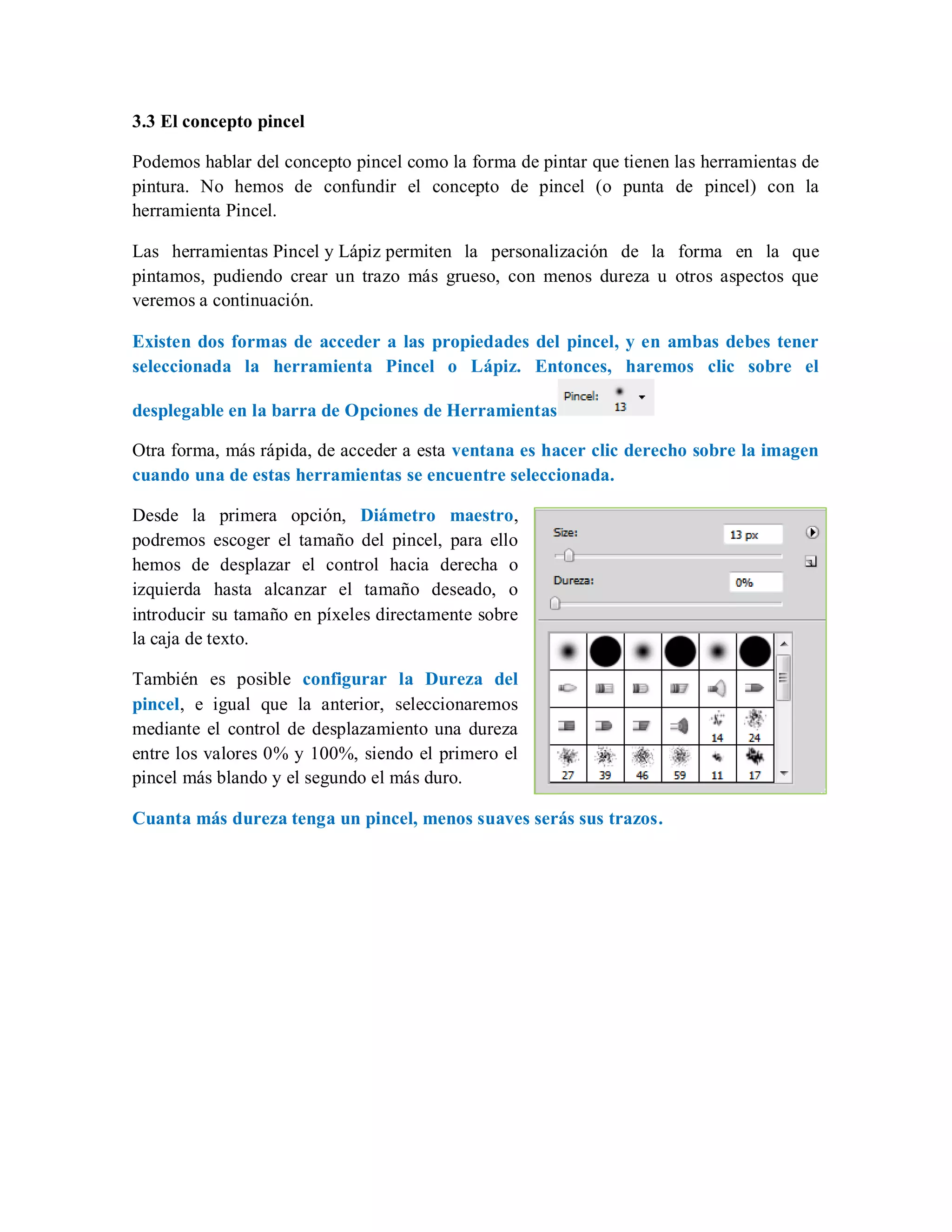 3.3 El concepto pincel
Podemos hablar del concepto pincel como la forma de pintar que tienen las herramientas de
pintura. No hemos de confundir el concepto de pincel (o punta de pincel) con la
herramienta Pincel.
Las herramientas Pincel y Lápiz permiten la personalización de la forma en la que
pintamos, pudiendo crear un trazo más grueso, con menos dureza u otros aspectos que
veremos a continuación.
Existen dos formas de acceder a las propiedades del pincel, y en ambas debes tener
seleccionada la herramienta Pincel o Lápiz. Entonces, haremos clic sobre el
desplegable en la barra de Opciones de Herramientas
Otra forma, más rápida, de acceder a esta ventana es hacer clic derecho sobre la imagen
cuando una de estas herramientas se encuentre seleccionada.
Desde la primera opción, Diámetro maestro,
podremos escoger el tamaño del pincel, para ello
hemos de desplazar el control hacia derecha o
izquierda hasta alcanzar el tamaño deseado, o
introducir su tamaño en píxeles directamente sobre
la caja de texto.
También es posible configurar la Dureza del
pincel, e igual que la anterior, seleccionaremos
mediante el control de desplazamiento una dureza
entre los valores 0% y 100%, siendo el primero el
pincel más blando y el segundo el más duro.
Cuanta más dureza tenga un pincel, menos suaves serás sus trazos.
 