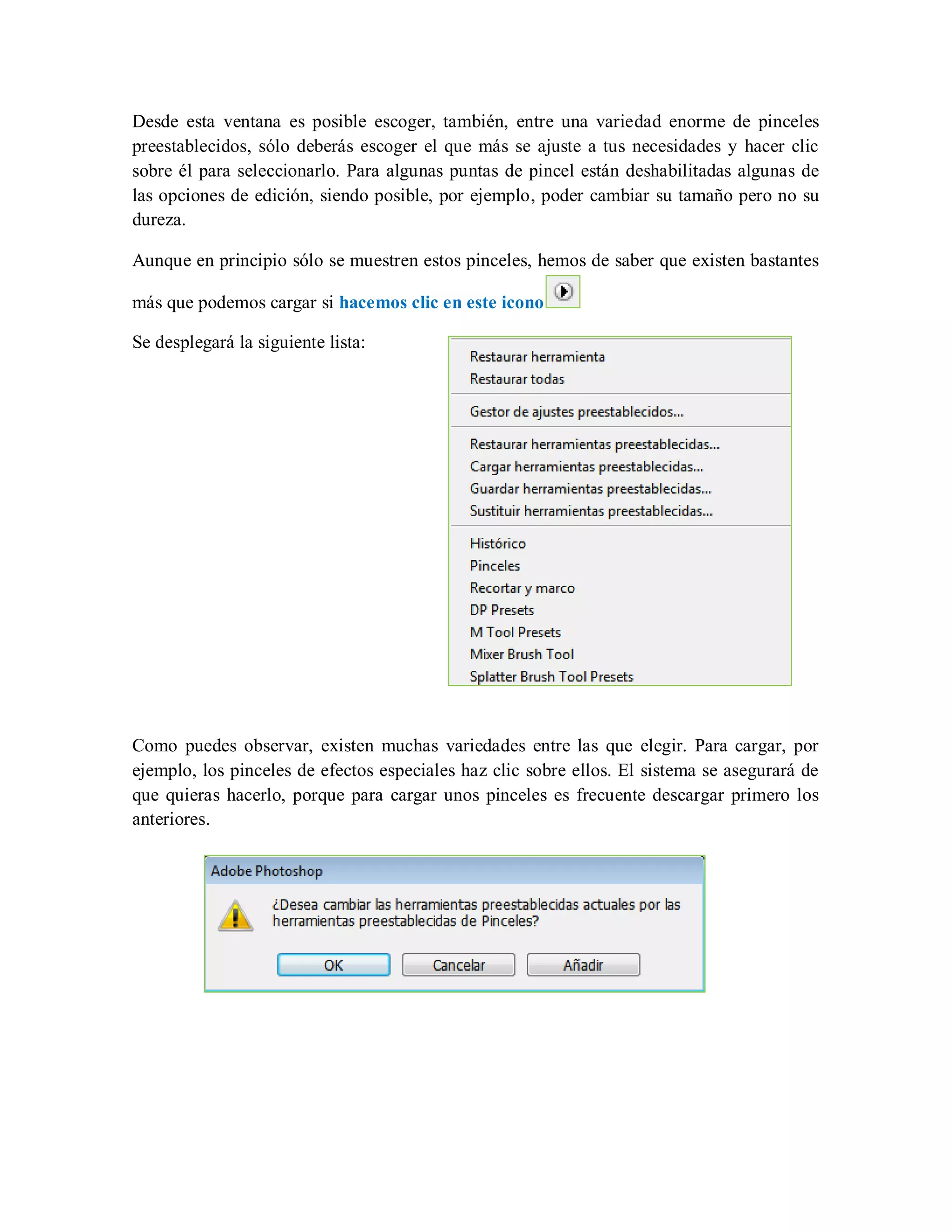 Desde esta ventana es posible escoger, también, entre una variedad enorme de pinceles
preestablecidos, sólo deberás escoger el que más se ajuste a tus necesidades y hacer clic
sobre él para seleccionarlo. Para algunas puntas de pincel están deshabilitadas algunas de
las opciones de edición, siendo posible, por ejemplo, poder cambiar su tamaño pero no su
dureza.
Aunque en principio sólo se muestren estos pinceles, hemos de saber que existen bastantes
más que podemos cargar si hacemos clic en este icono
Se desplegará la siguiente lista:
Como puedes observar, existen muchas variedades entre las que elegir. Para cargar, por
ejemplo, los pinceles de efectos especiales haz clic sobre ellos. El sistema se asegurará de
que quieras hacerlo, porque para cargar unos pinceles es frecuente descargar primero los
anteriores.
 
