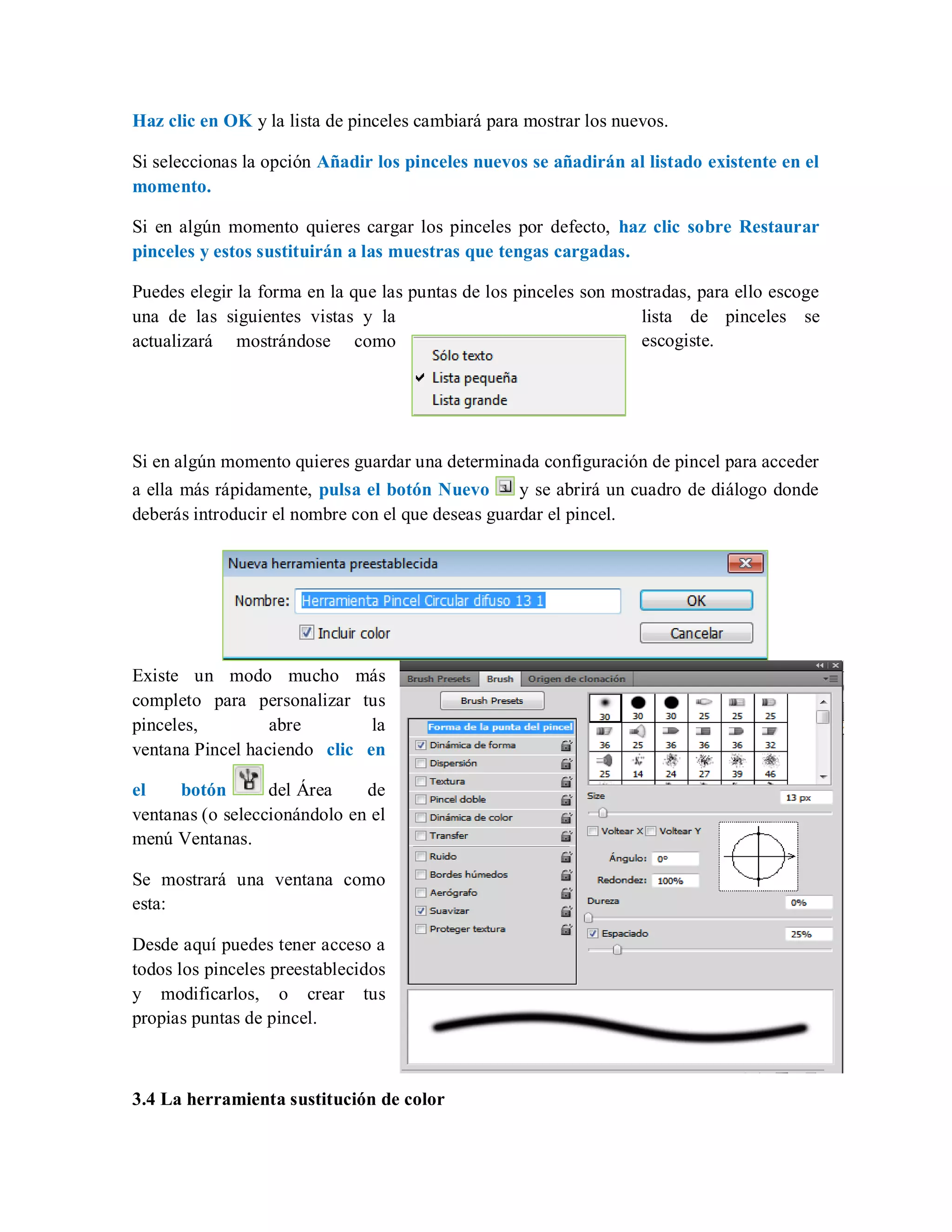 Haz clic en OK y la lista de pinceles cambiará para mostrar los nuevos.
Si seleccionas la opción Añadir los pinceles nuevos se añadirán al listado existente en el
momento.
Si en algún momento quieres cargar los pinceles por defecto, haz clic sobre Restaurar
pinceles y estos sustituirán a las muestras que tengas cargadas.
Puedes elegir la forma en la que las puntas de los pinceles son mostradas, para ello escoge
una de las siguientes vistas y la lista de pinceles se
actualizará mostrándose como escogiste.
Si en algún momento quieres guardar una determinada configuración de pincel para acceder
a ella más rápidamente, pulsa el botón Nuevo y se abrirá un cuadro de diálogo donde
deberás introducir el nombre con el que deseas guardar el pincel.
Existe un modo mucho más
completo para personalizar tus
pinceles, abre la
ventana Pincel haciendo clic en
el botón del Área de
ventanas (o seleccionándolo en el
menú Ventanas.
Se mostrará una ventana como
esta:
Desde aquí puedes tener acceso a
todos los pinceles preestablecidos
y modificarlos, o crear tus
propias puntas de pincel.
3.4 La herramienta sustitución de color
 