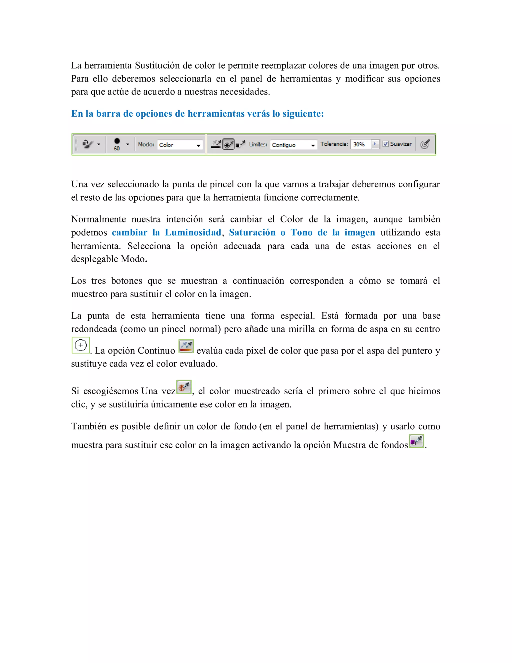 La herramienta Sustitución de color te permite reemplazar colores de una imagen por otros.
Para ello deberemos seleccionarla en el panel de herramientas y modificar sus opciones
para que actúe de acuerdo a nuestras necesidades.
En la barra de opciones de herramientas verás lo siguiente:
Una vez seleccionado la punta de pincel con la que vamos a trabajar deberemos configurar
el resto de las opciones para que la herramienta funcione correctamente.
Normalmente nuestra intención será cambiar el Color de la imagen, aunque también
podemos cambiar la Luminosidad, Saturación o Tono de la imagen utilizando esta
herramienta. Selecciona la opción adecuada para cada una de estas acciones en el
desplegable Modo.
Los tres botones que se muestran a continuación corresponden a cómo se tomará el
muestreo para sustituir el color en la imagen.
La punta de esta herramienta tiene una forma especial. Está formada por una base
redondeada (como un pincel normal) pero añade una mirilla en forma de aspa en su centro
. La opción Continuo evalúa cada píxel de color que pasa por el aspa del puntero y
sustituye cada vez el color evaluado.
Si escogiésemos Una vez , el color muestreado sería el primero sobre el que hicimos
clic, y se sustituiría únicamente ese color en la imagen.
También es posible definir un color de fondo (en el panel de herramientas) y usarlo como
muestra para sustituir ese color en la imagen activando la opción Muestra de fondos .
 