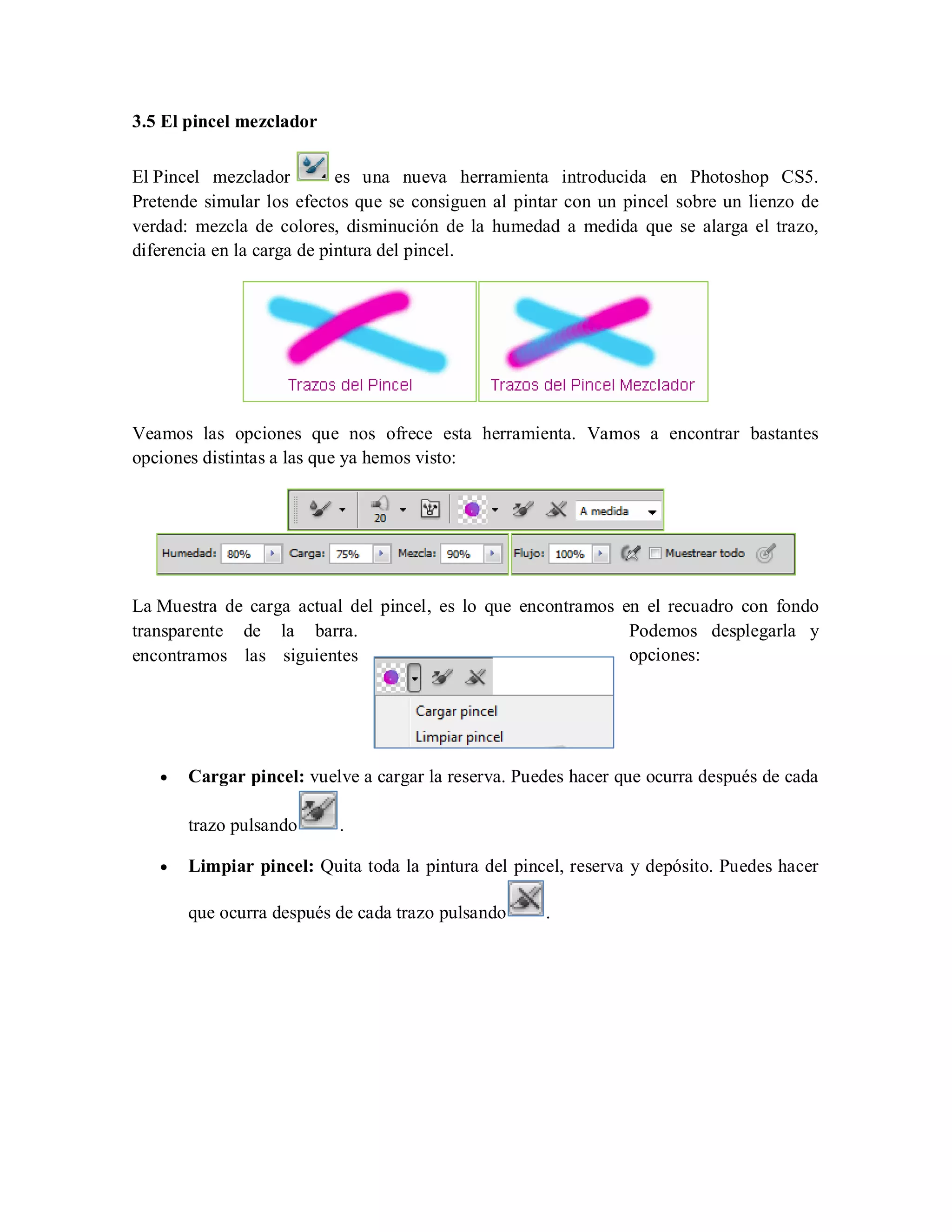 3.5 El pincel mezclador
El Pincel mezclador es una nueva herramienta introducida en Photoshop CS5.
Pretende simular los efectos que se consiguen al pintar con un pincel sobre un lienzo de
verdad: mezcla de colores, disminución de la humedad a medida que se alarga el trazo,
diferencia en la carga de pintura del pincel.
Veamos las opciones que nos ofrece esta herramienta. Vamos a encontrar bastantes
opciones distintas a las que ya hemos visto:
La Muestra de carga actual del pincel, es lo que encontramos en el recuadro con fondo
transparente de la barra. Podemos desplegarla y
encontramos las siguientes opciones:
Cargar pincel: vuelve a cargar la reserva. Puedes hacer que ocurra después de cada
trazo pulsando .
Limpiar pincel: Quita toda la pintura del pincel, reserva y depósito. Puedes hacer
que ocurra después de cada trazo pulsando .
 
