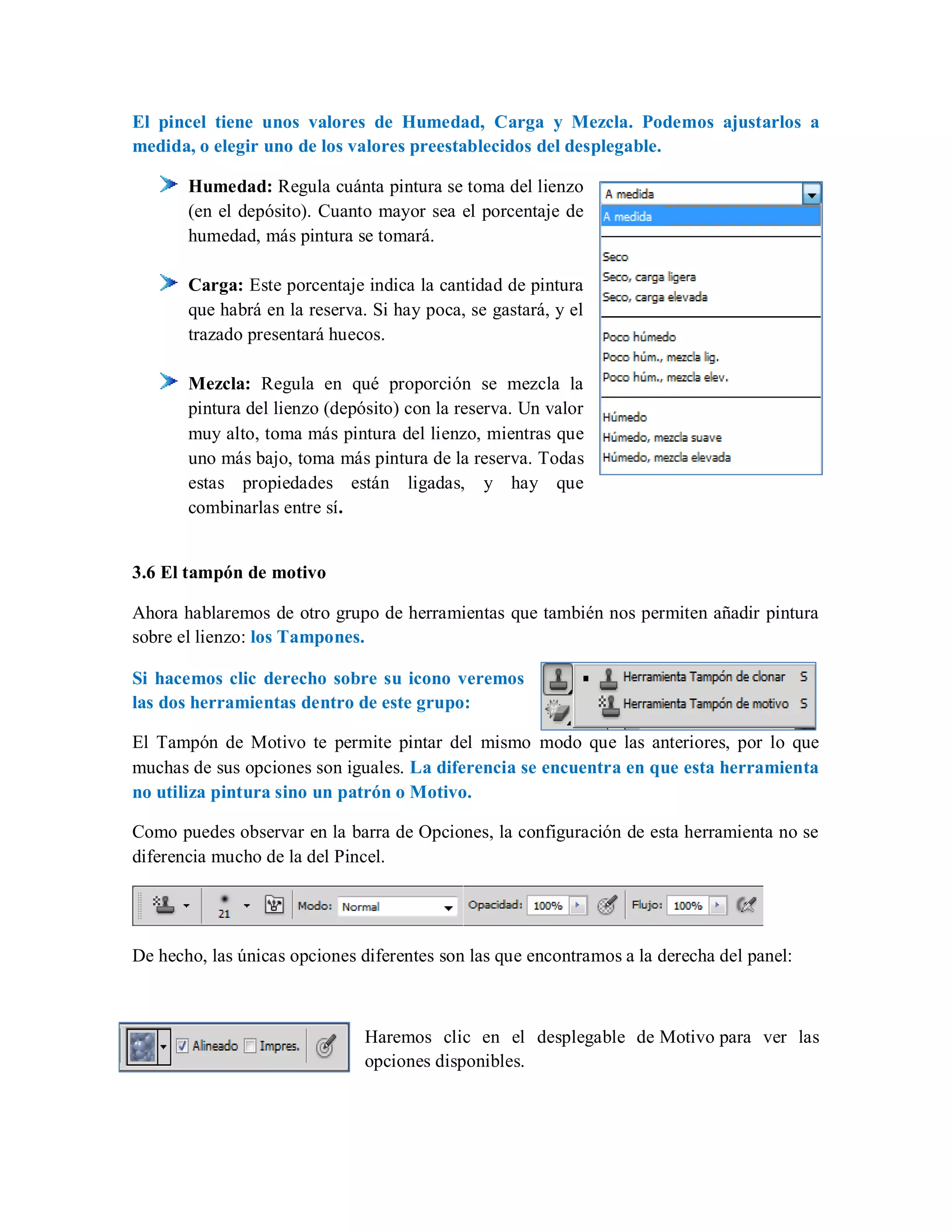 El pincel tiene unos valores de Humedad, Carga y Mezcla. Podemos ajustarlos a
medida, o elegir uno de los valores preestablecidos del desplegable.
Humedad: Regula cuánta pintura se toma del lienzo
(en el depósito). Cuanto mayor sea el porcentaje de
humedad, más pintura se tomará.
Carga: Este porcentaje indica la cantidad de pintura
que habrá en la reserva. Si hay poca, se gastará, y el
trazado presentará huecos.
Mezcla: Regula en qué proporción se mezcla la
pintura del lienzo (depósito) con la reserva. Un valor
muy alto, toma más pintura del lienzo, mientras que
uno más bajo, toma más pintura de la reserva. Todas
estas propiedades están ligadas, y hay que
combinarlas entre sí.
3.6 El tampón de motivo
Ahora hablaremos de otro grupo de herramientas que también nos permiten añadir pintura
sobre el lienzo: los Tampones.
Si hacemos clic derecho sobre su icono veremos
las dos herramientas dentro de este grupo:
El Tampón de Motivo te permite pintar del mismo modo que las anteriores, por lo que
muchas de sus opciones son iguales. La diferencia se encuentra en que esta herramienta
no utiliza pintura sino un patrón o Motivo.
Como puedes observar en la barra de Opciones, la configuración de esta herramienta no se
diferencia mucho de la del Pincel.
De hecho, las únicas opciones diferentes son las que encontramos a la derecha del panel:
Haremos clic en el desplegable de Motivo para ver las
opciones disponibles.
 