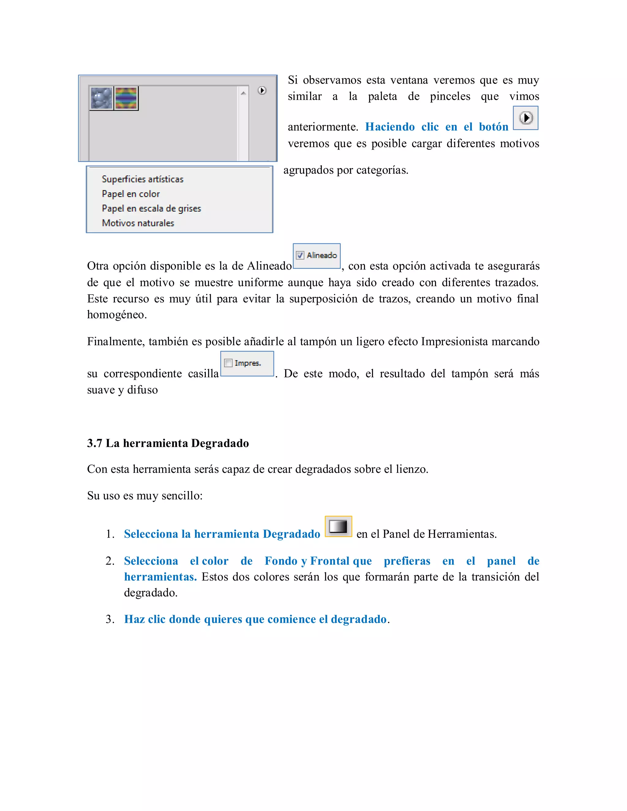 Si observamos esta ventana veremos que es muy
similar a la paleta de pinceles que vimos
anteriormente. Haciendo clic en el botón
veremos que es posible cargar diferentes motivos
agrupados por categorías.
Otra opción disponible es la de Alineado , con esta opción activada te asegurarás
de que el motivo se muestre uniforme aunque haya sido creado con diferentes trazados.
Este recurso es muy útil para evitar la superposición de trazos, creando un motivo final
homogéneo.
Finalmente, también es posible añadirle al tampón un ligero efecto Impresionista marcando
su correspondiente casilla . De este modo, el resultado del tampón será más
suave y difuso
3.7 La herramienta Degradado
Con esta herramienta serás capaz de crear degradados sobre el lienzo.
Su uso es muy sencillo:
1. Selecciona la herramienta Degradado en el Panel de Herramientas.
2. Selecciona el color de Fondo y Frontal que prefieras en el panel de
herramientas. Estos dos colores serán los que formarán parte de la transición del
degradado.
3. Haz clic donde quieres que comience el degradado.
 