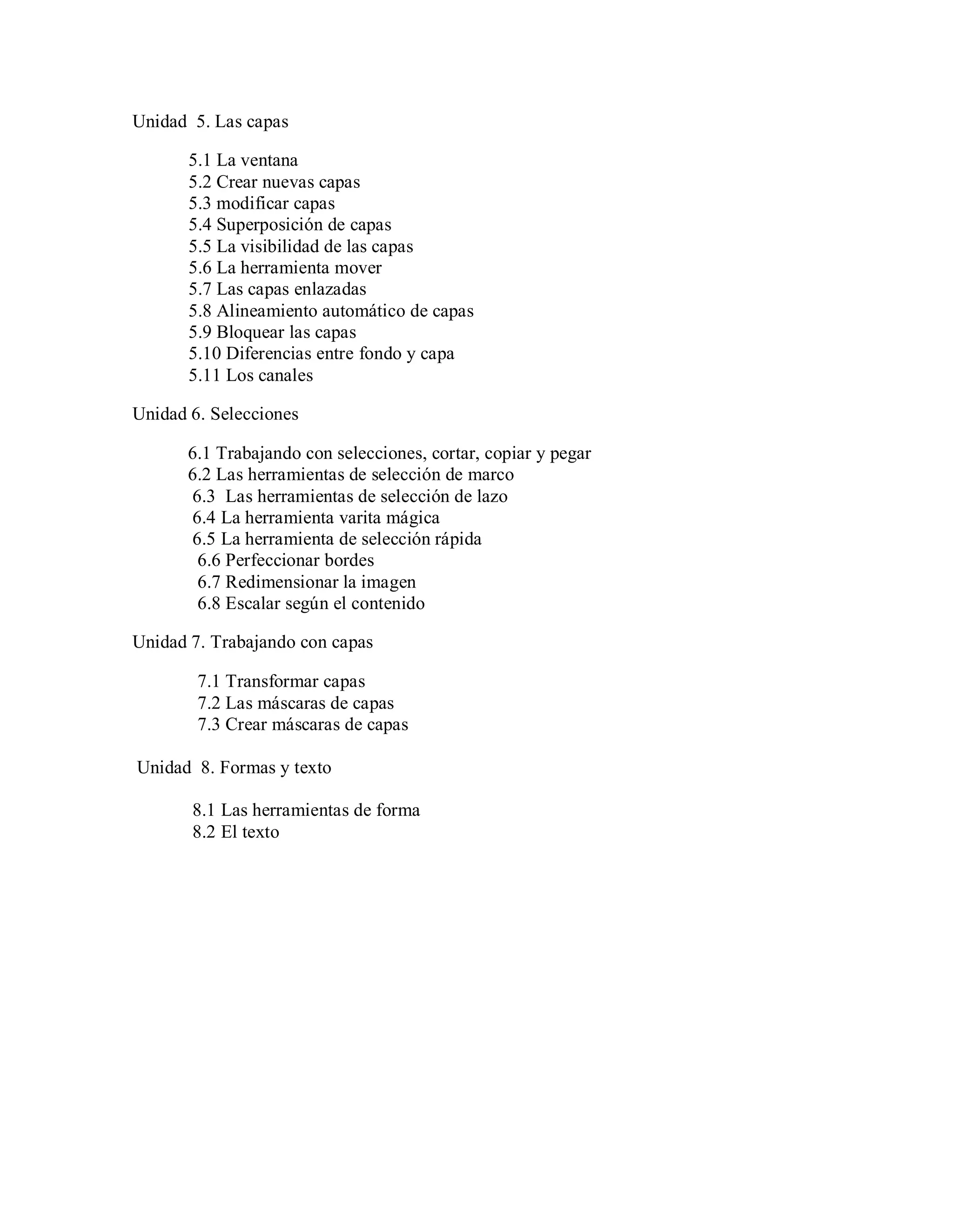 Unidad 5. Las capas
5.1 La ventana
5.2 Crear nuevas capas
5.3 modificar capas
5.4 Superposición de capas
5.5 La visibilidad de las capas
5.6 La herramienta mover
5.7 Las capas enlazadas
5.8 Alineamiento automático de capas
5.9 Bloquear las capas
5.10 Diferencias entre fondo y capa
5.11 Los canales
Unidad 6. Selecciones
6.1 Trabajando con selecciones, cortar, copiar y pegar
6.2 Las herramientas de selección de marco
6.3 Las herramientas de selección de lazo
6.4 La herramienta varita mágica
6.5 La herramienta de selección rápida
6.6 Perfeccionar bordes
6.7 Redimensionar la imagen
6.8 Escalar según el contenido
Unidad 7. Trabajando con capas
7.1 Transformar capas
7.2 Las máscaras de capas
7.3 Crear máscaras de capas
Unidad 8. Formas y texto
8.1 Las herramientas de forma
8.2 El texto
 