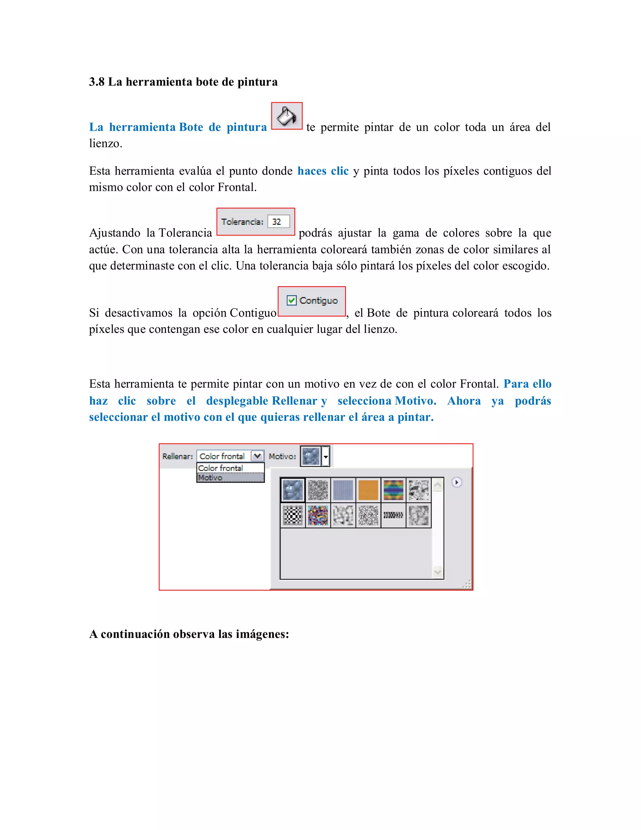 3.8 La herramienta bote de pintura
La herramienta Bote de pintura te permite pintar de un color toda un área del
lienzo.
Esta herramienta evalúa el punto donde haces clic y pinta todos los píxeles contiguos del
mismo color con el color Frontal.
Ajustando la Tolerancia podrás ajustar la gama de colores sobre la que
actúe. Con una tolerancia alta la herramienta coloreará también zonas de color similares al
que determinaste con el clic. Una tolerancia baja sólo pintará los píxeles del color escogido.
Si desactivamos la opción Contiguo , el Bote de pintura coloreará todos los
píxeles que contengan ese color en cualquier lugar del lienzo.
Esta herramienta te permite pintar con un motivo en vez de con el color Frontal. Para ello
haz clic sobre el desplegable Rellenar y selecciona Motivo. Ahora ya podrás
seleccionar el motivo con el que quieras rellenar el área a pintar.
A continuación observa las imágenes:
 