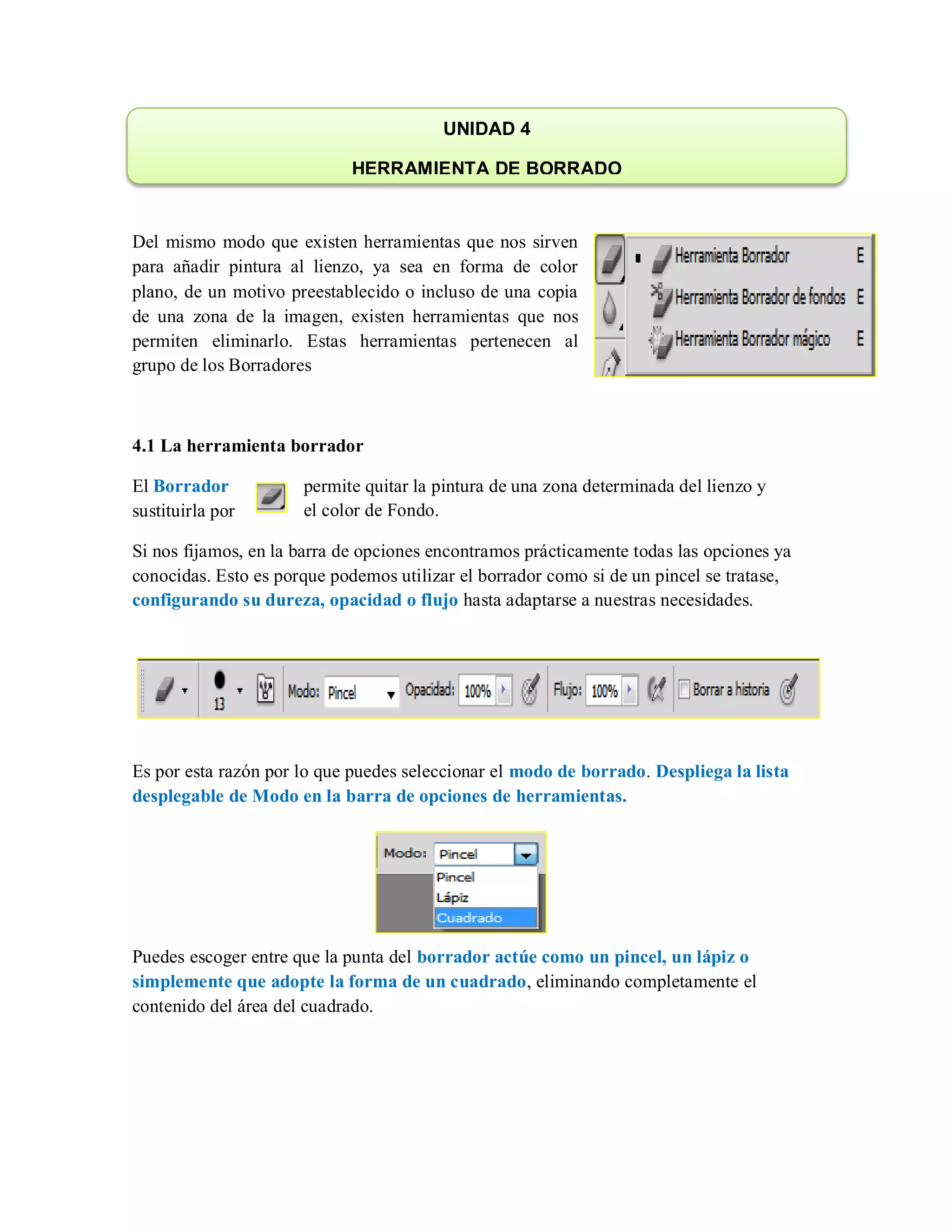 Del mismo modo que existen herramientas que nos sirven
para añadir pintura al lienzo, ya sea en forma de color
plano, de un motivo preestablecido o incluso de una copia
de una zona de la imagen, existen herramientas que nos
permiten eliminarlo. Estas herramientas pertenecen al
grupo de los Borradores
4.1 La herramienta borrador
El Borrador permite quitar la pintura de una zona determinada del lienzo y
sustituirla por el color de Fondo.
Si nos fijamos, en la barra de opciones encontramos prácticamente todas las opciones ya
conocidas. Esto es porque podemos utilizar el borrador como si de un pincel se tratase,
configurando su dureza, opacidad o flujo hasta adaptarse a nuestras necesidades.
Es por esta razón por lo que puedes seleccionar el modo de borrado. Despliega la lista
desplegable de Modo en la barra de opciones de herramientas.
Puedes escoger entre que la punta del borrador actúe como un pincel, un lápiz o
simplemente que adopte la forma de un cuadrado, eliminando completamente el
contenido del área del cuadrado.
UNIDAD 4
HERRAMIENTA DE BORRADO
 