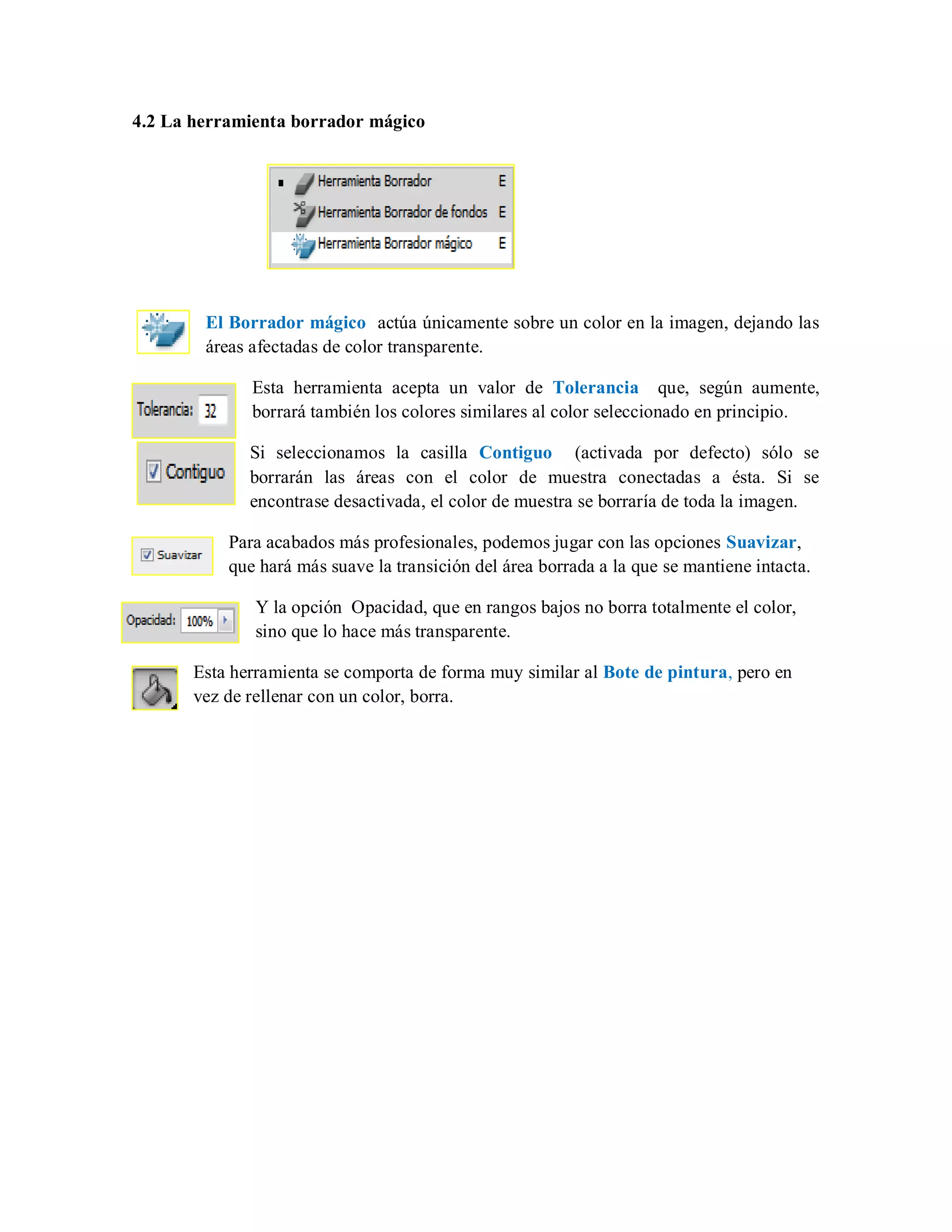 4.2 La herramienta borrador mágico
El Borrador mágico actúa únicamente sobre un color en la imagen, dejando las
áreas afectadas de color transparente.
Esta herramienta acepta un valor de Tolerancia que, según aumente,
borrará también los colores similares al color seleccionado en principio.
Si seleccionamos la casilla Contiguo (activada por defecto) sólo se
borrarán las áreas con el color de muestra conectadas a ésta. Si se
encontrase desactivada, el color de muestra se borraría de toda la imagen.
Para acabados más profesionales, podemos jugar con las opciones Suavizar,
que hará más suave la transición del área borrada a la que se mantiene intacta.
Y la opción Opacidad, que en rangos bajos no borra totalmente el color,
sino que lo hace más transparente.
Esta herramienta se comporta de forma muy similar al Bote de pintura, pero en
vez de rellenar con un color, borra.
 