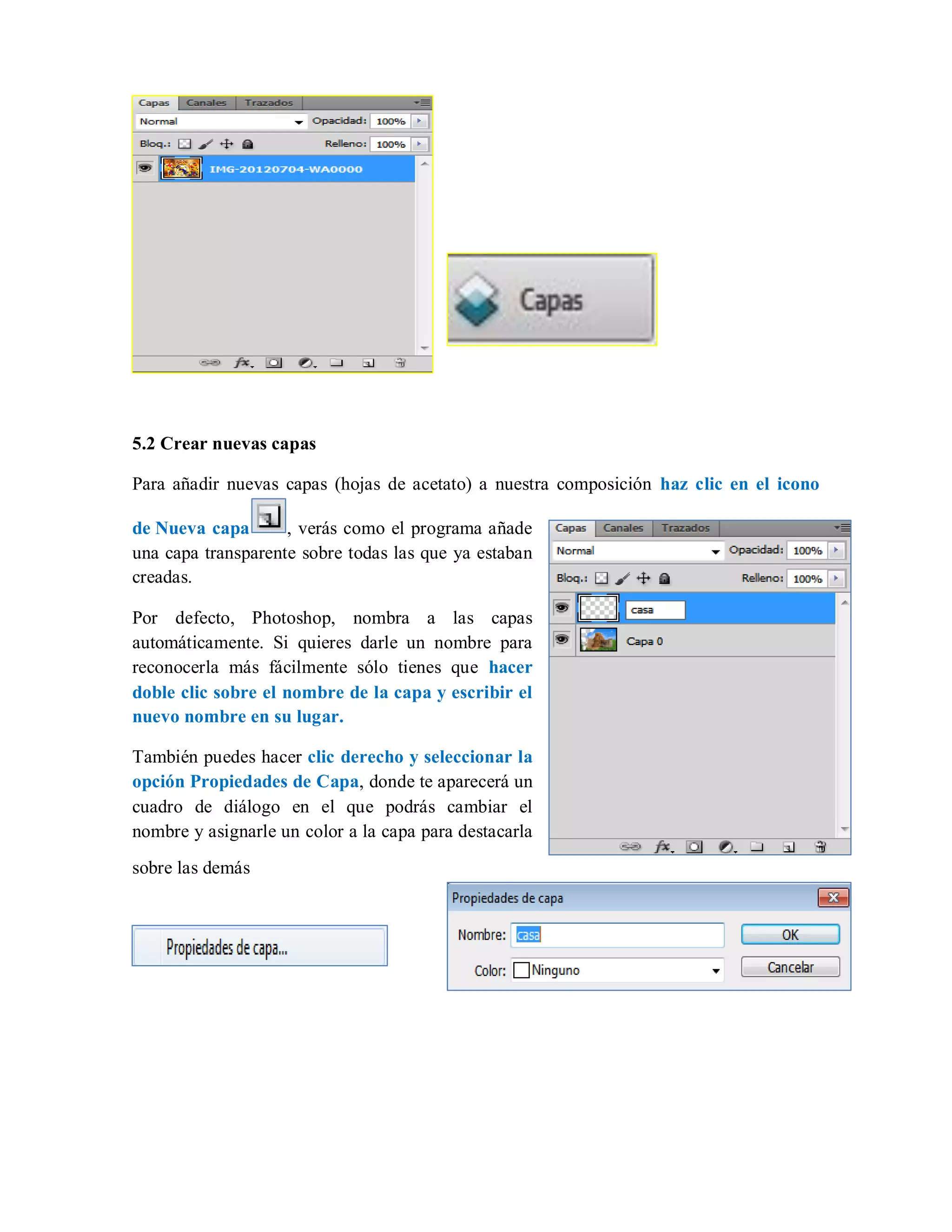5.2 Crear nuevas capas
Para añadir nuevas capas (hojas de acetato) a nuestra composición haz clic en el icono
de Nueva capa , verás como el programa añade
una capa transparente sobre todas las que ya estaban
creadas.
Por defecto, Photoshop, nombra a las capas
automáticamente. Si quieres darle un nombre para
reconocerla más fácilmente sólo tienes que hacer
doble clic sobre el nombre de la capa y escribir el
nuevo nombre en su lugar.
También puedes hacer clic derecho y seleccionar la
opción Propiedades de Capa, donde te aparecerá un
cuadro de diálogo en el que podrás cambiar el
nombre y asignarle un color a la capa para destacarla
sobre las demás
 