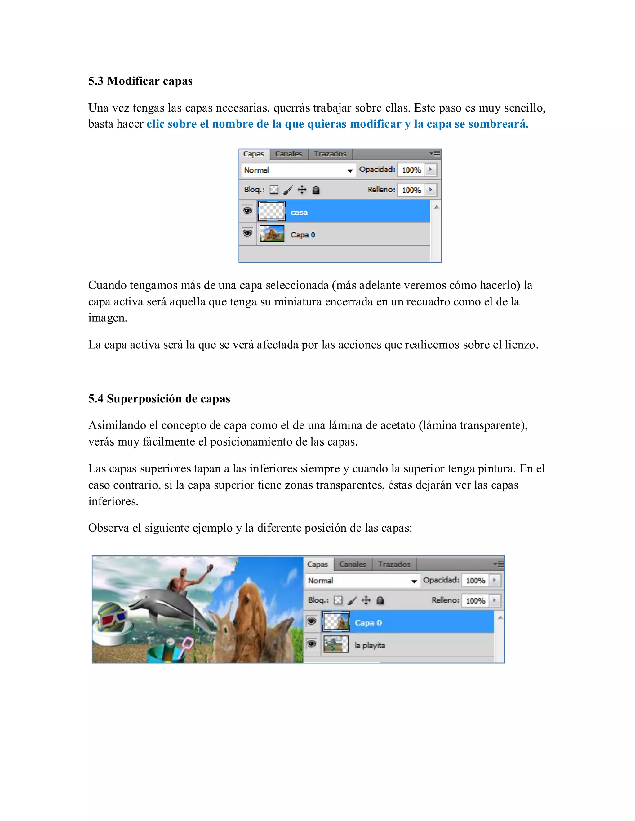 5.3 Modificar capas
Una vez tengas las capas necesarias, querrás trabajar sobre ellas. Este paso es muy sencillo,
basta hacer clic sobre el nombre de la que quieras modificar y la capa se sombreará.
Cuando tengamos más de una capa seleccionada (más adelante veremos cómo hacerlo) la
capa activa será aquella que tenga su miniatura encerrada en un recuadro como el de la
imagen.
La capa activa será la que se verá afectada por las acciones que realicemos sobre el lienzo.
5.4 Superposición de capas
Asimilando el concepto de capa como el de una lámina de acetato (lámina transparente),
verás muy fácilmente el posicionamiento de las capas.
Las capas superiores tapan a las inferiores siempre y cuando la superior tenga pintura. En el
caso contrario, si la capa superior tiene zonas transparentes, éstas dejarán ver las capas
inferiores.
Observa el siguiente ejemplo y la diferente posición de las capas:
 