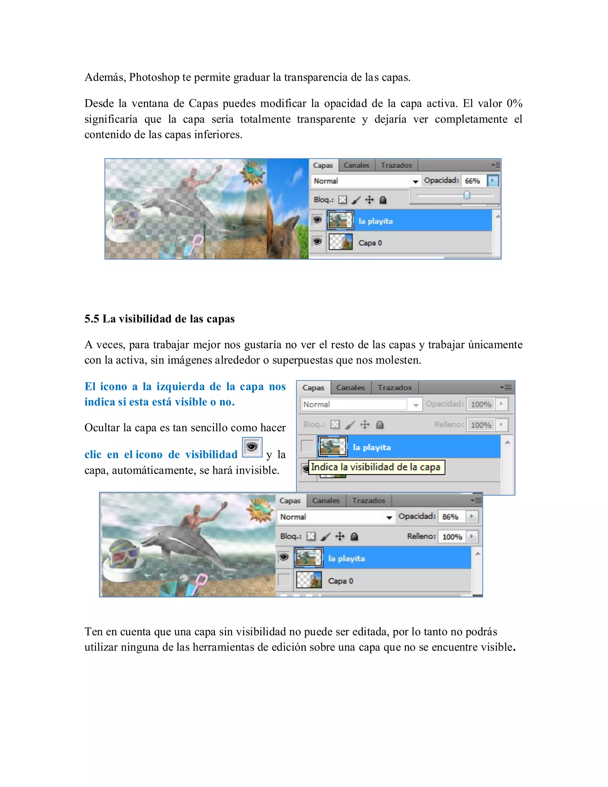 Además, Photoshop te permite graduar la transparencia de las capas.
Desde la ventana de Capas puedes modificar la opacidad de la capa activa. El valor 0%
significaría que la capa sería totalmente transparente y dejaría ver completamente el
contenido de las capas inferiores.
5.5 La visibilidad de las capas
A veces, para trabajar mejor nos gustaría no ver el resto de las capas y trabajar únicamente
con la activa, sin imágenes alrededor o superpuestas que nos molesten.
El icono a la izquierda de la capa nos
indica si esta está visible o no.
Ocultar la capa es tan sencillo como hacer
clic en el icono de visibilidad y la
capa, automáticamente, se hará invisible.
Ten en cuenta que una capa sin visibilidad no puede ser editada, por lo tanto no podrás
utilizar ninguna de las herramientas de edición sobre una capa que no se encuentre visible.
 