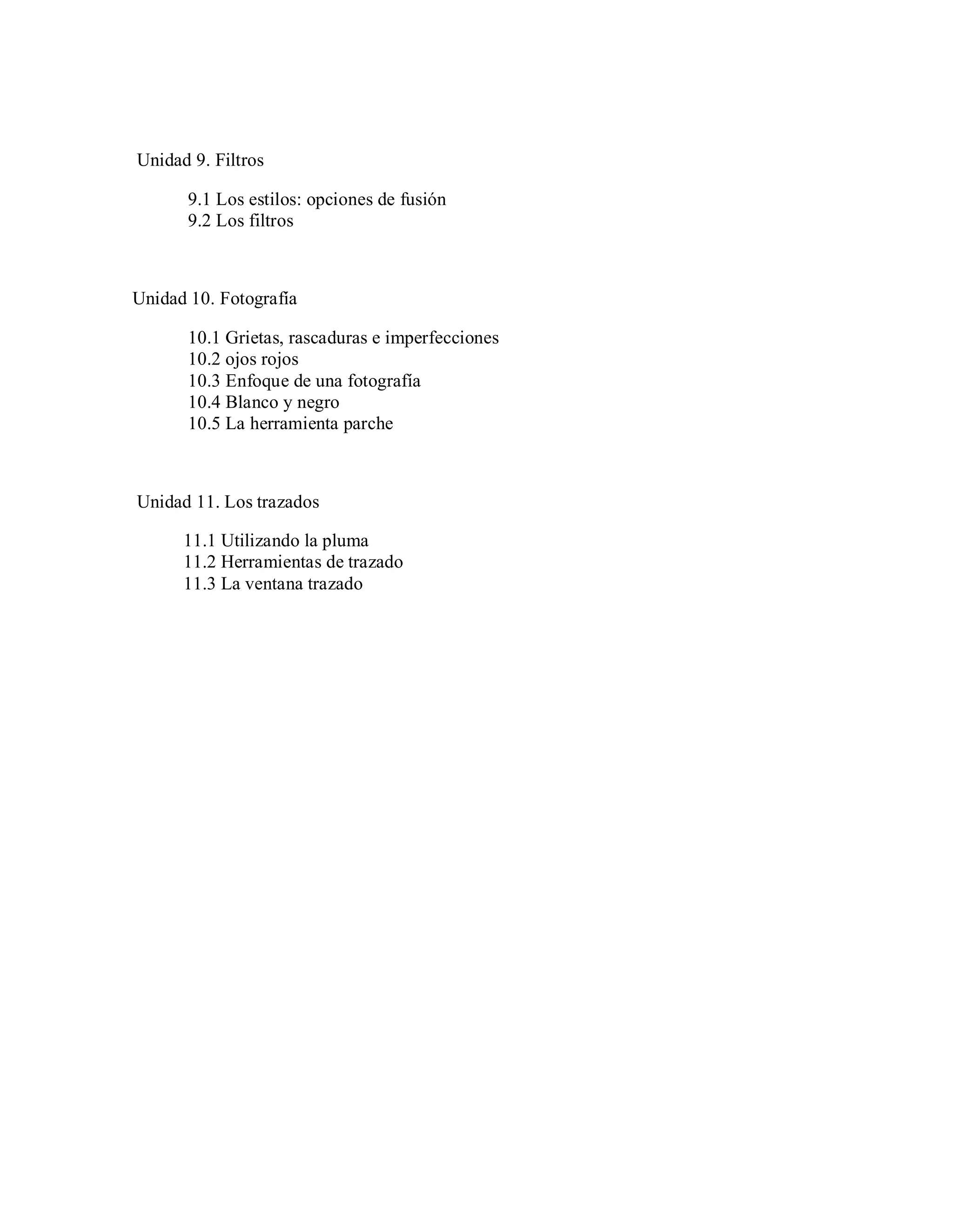 Unidad 9. Filtros
9.1 Los estilos: opciones de fusión
9.2 Los filtros
Unidad 10. Fotografía
10.1 Grietas, rascaduras e imperfecciones
10.2 ojos rojos
10.3 Enfoque de una fotografía
10.4 Blanco y negro
10.5 La herramienta parche
Unidad 11. Los trazados
11.1 Utilizando la pluma
11.2 Herramientas de trazado
11.3 La ventana trazado
 