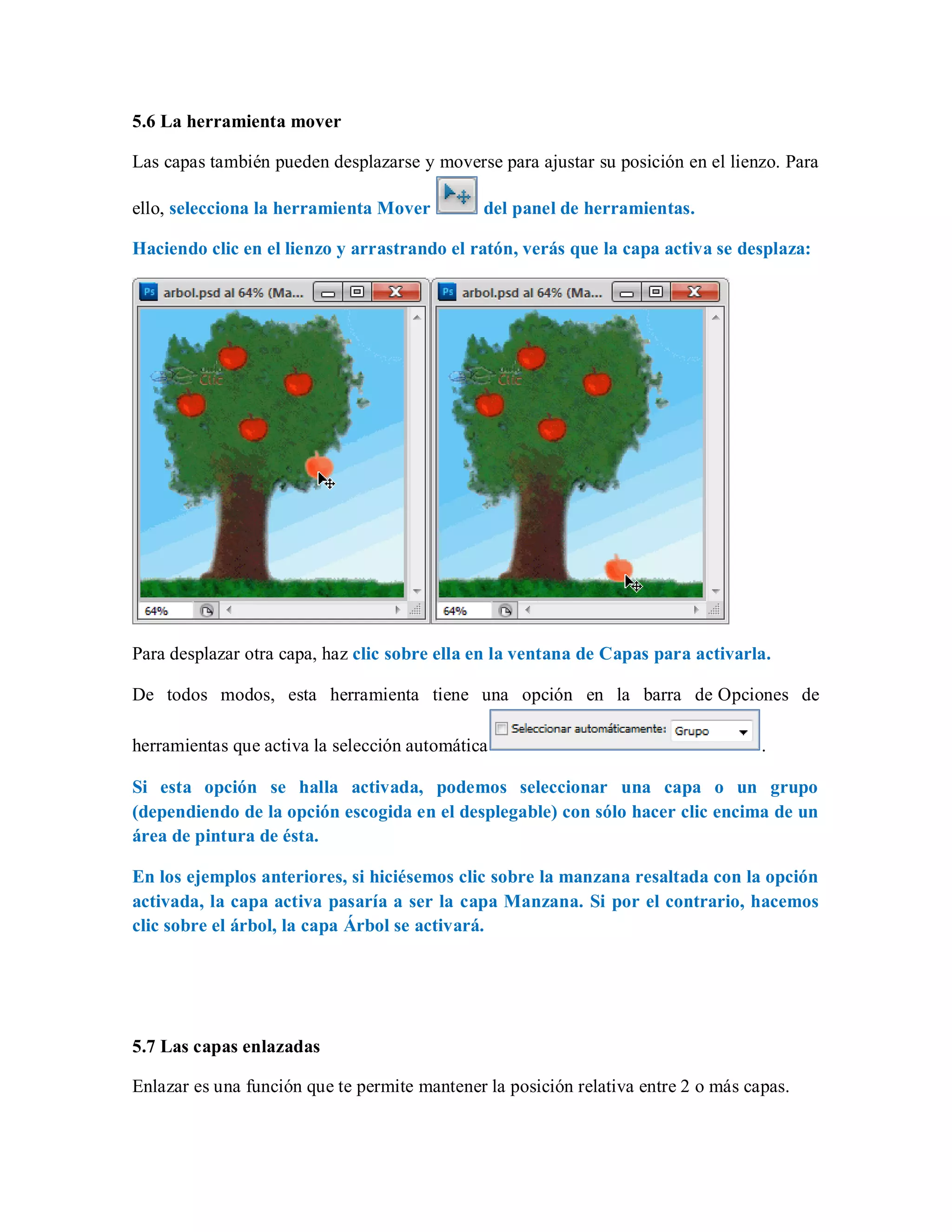 5.6 La herramienta mover
Las capas también pueden desplazarse y moverse para ajustar su posición en el lienzo. Para
ello, selecciona la herramienta Mover del panel de herramientas.
Haciendo clic en el lienzo y arrastrando el ratón, verás que la capa activa se desplaza:
Para desplazar otra capa, haz clic sobre ella en la ventana de Capas para activarla.
De todos modos, esta herramienta tiene una opción en la barra de Opciones de
herramientas que activa la selección automática .
Si esta opción se halla activada, podemos seleccionar una capa o un grupo
(dependiendo de la opción escogida en el desplegable) con sólo hacer clic encima de un
área de pintura de ésta.
En los ejemplos anteriores, si hiciésemos clic sobre la manzana resaltada con la opción
activada, la capa activa pasaría a ser la capa Manzana. Si por el contrario, hacemos
clic sobre el árbol, la capa Árbol se activará.
5.7 Las capas enlazadas
Enlazar es una función que te permite mantener la posición relativa entre 2 o más capas.
 