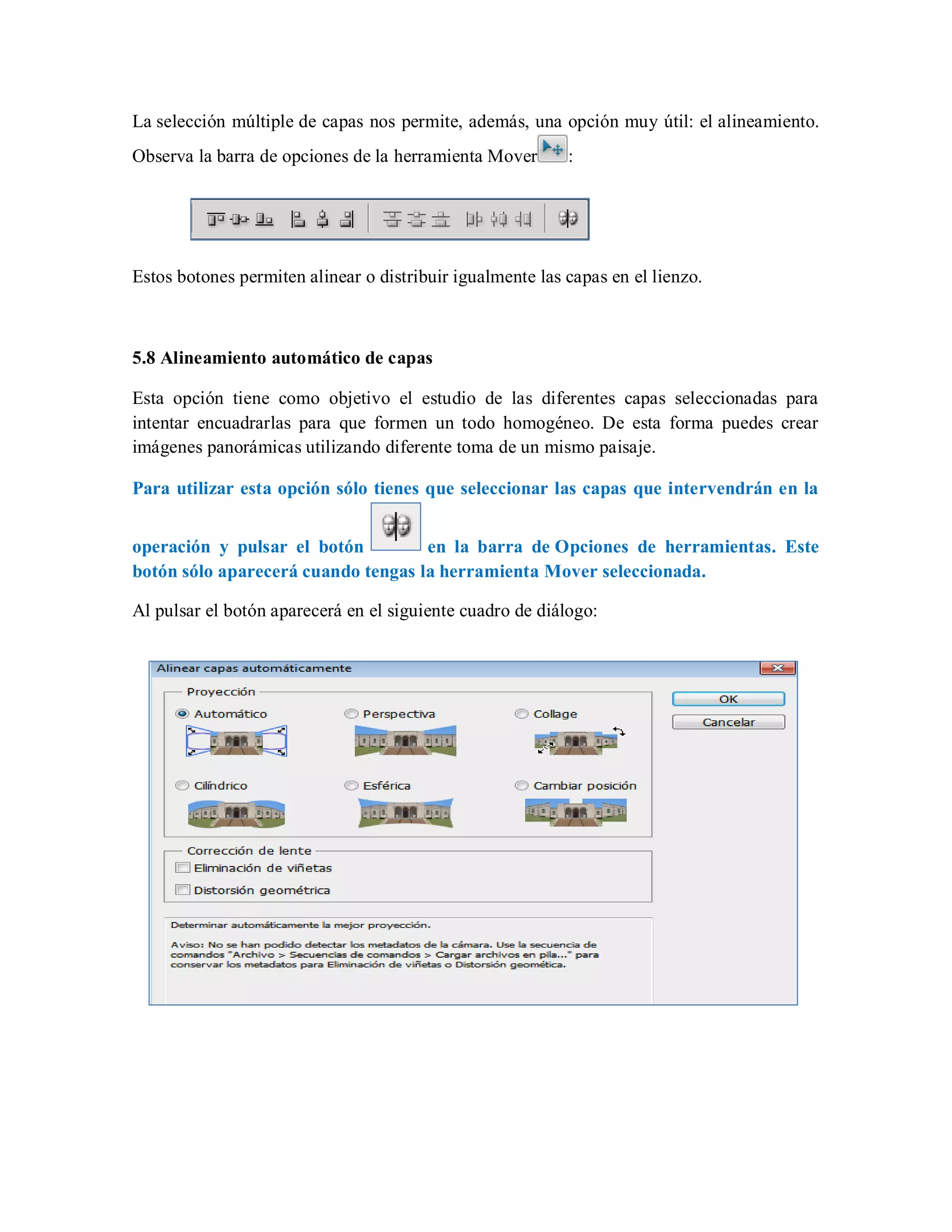 La selección múltiple de capas nos permite, además, una opción muy útil: el alineamiento.
Observa la barra de opciones de la herramienta Mover :
Estos botones permiten alinear o distribuir igualmente las capas en el lienzo.
5.8 Alineamiento automático de capas
Esta opción tiene como objetivo el estudio de las diferentes capas seleccionadas para
intentar encuadrarlas para que formen un todo homogéneo. De esta forma puedes crear
imágenes panorámicas utilizando diferente toma de un mismo paisaje.
Para utilizar esta opción sólo tienes que seleccionar las capas que intervendrán en la
operación y pulsar el botón en la barra de Opciones de herramientas. Este
botón sólo aparecerá cuando tengas la herramienta Mover seleccionada.
Al pulsar el botón aparecerá en el siguiente cuadro de diálogo:
 