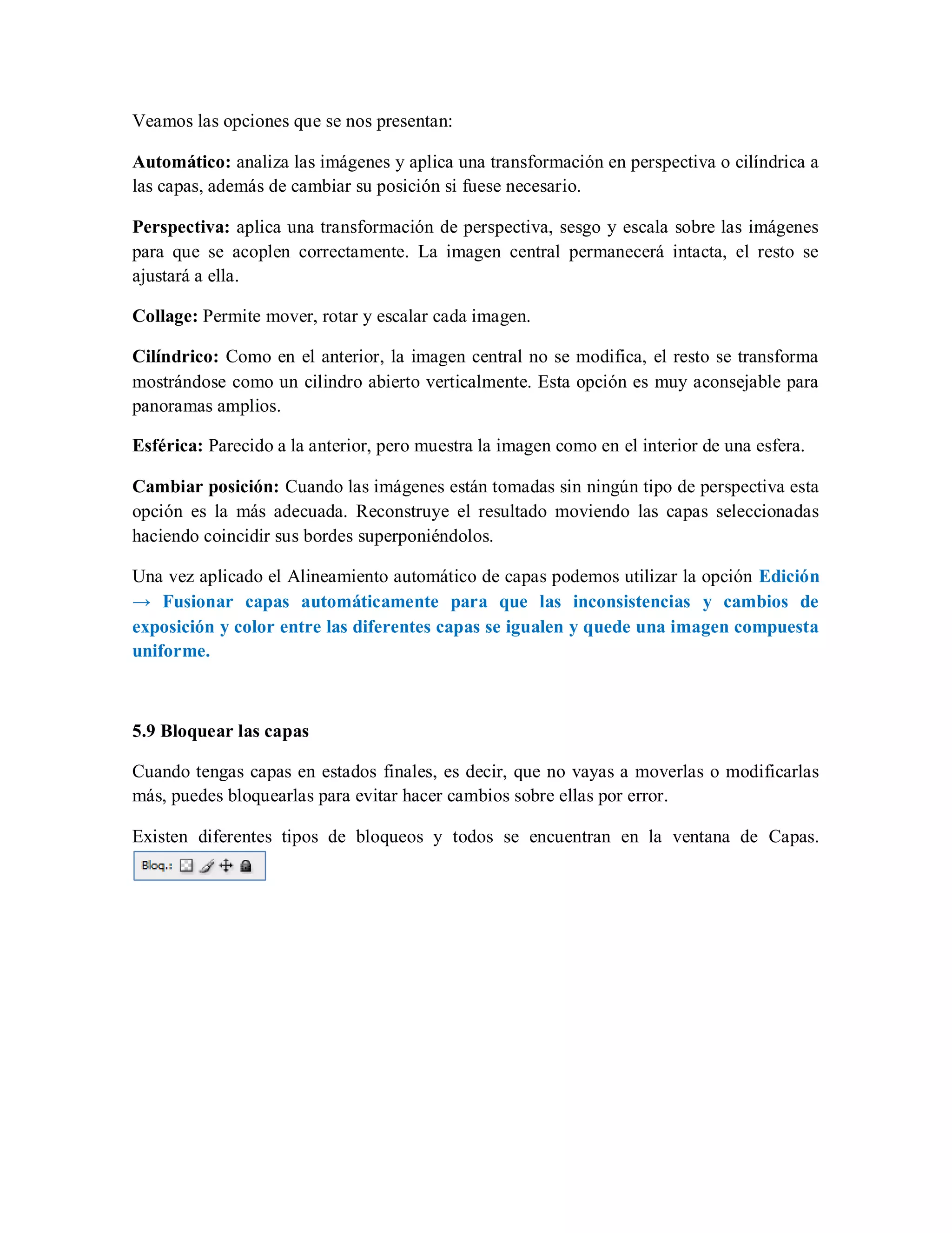 Veamos las opciones que se nos presentan:
Automático: analiza las imágenes y aplica una transformación en perspectiva o cilíndrica a
las capas, además de cambiar su posición si fuese necesario.
Perspectiva: aplica una transformación de perspectiva, sesgo y escala sobre las imágenes
para que se acoplen correctamente. La imagen central permanecerá intacta, el resto se
ajustará a ella.
Collage: Permite mover, rotar y escalar cada imagen.
Cilíndrico: Como en el anterior, la imagen central no se modifica, el resto se transforma
mostrándose como un cilindro abierto verticalmente. Esta opción es muy aconsejable para
panoramas amplios.
Esférica: Parecido a la anterior, pero muestra la imagen como en el interior de una esfera.
Cambiar posición: Cuando las imágenes están tomadas sin ningún tipo de perspectiva esta
opción es la más adecuada. Reconstruye el resultado moviendo las capas seleccionadas
haciendo coincidir sus bordes superponiéndolos.
Una vez aplicado el Alineamiento automático de capas podemos utilizar la opción Edición
→ Fusionar capas automáticamente para que las inconsistencias y cambios de
exposición y color entre las diferentes capas se igualen y quede una imagen compuesta
uniforme.
5.9 Bloquear las capas
Cuando tengas capas en estados finales, es decir, que no vayas a moverlas o modificarlas
más, puedes bloquearlas para evitar hacer cambios sobre ellas por error.
Existen diferentes tipos de bloqueos y todos se encuentran en la ventana de Capas.
 