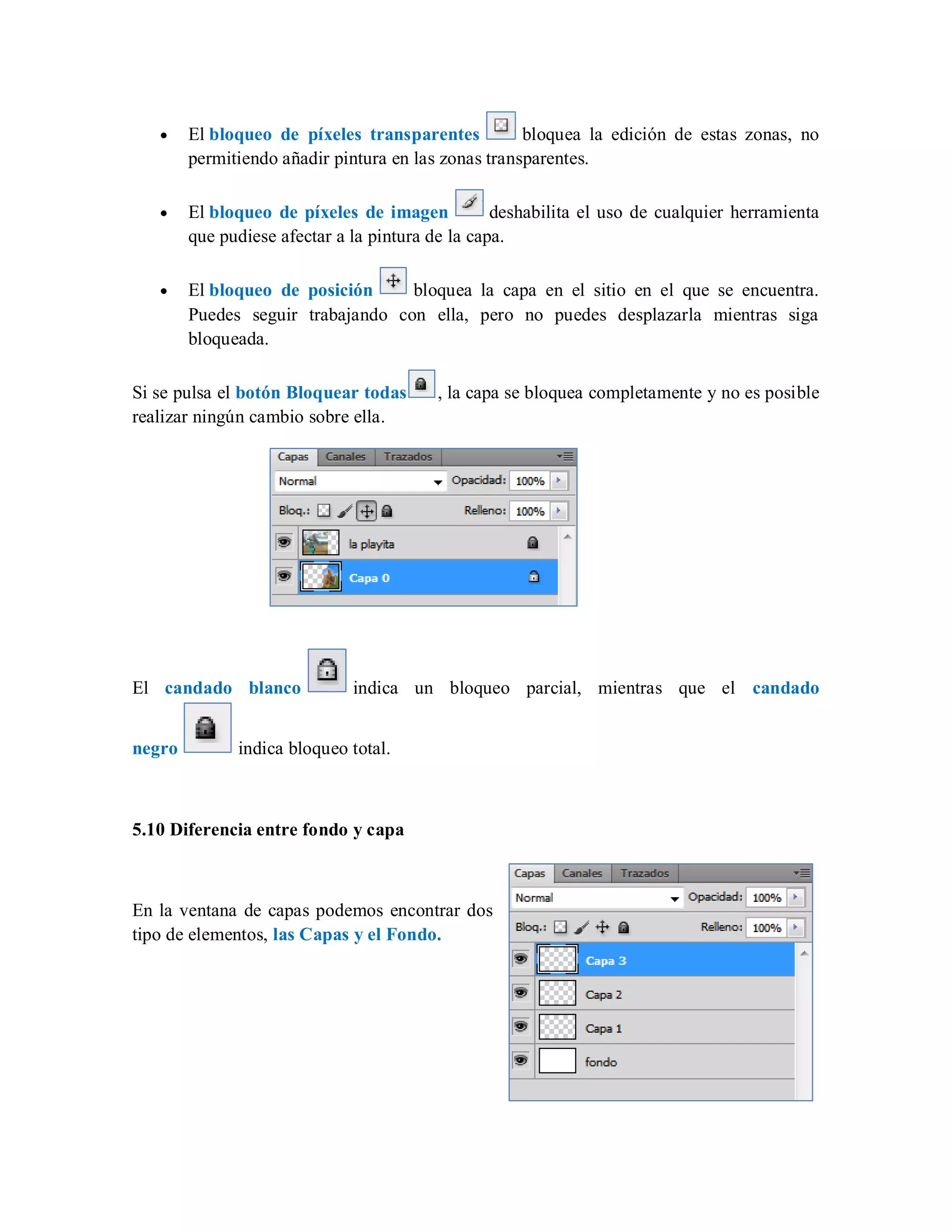 El bloqueo de píxeles transparentes bloquea la edición de estas zonas, no
permitiendo añadir pintura en las zonas transparentes.
El bloqueo de píxeles de imagen deshabilita el uso de cualquier herramienta
que pudiese afectar a la pintura de la capa.
El bloqueo de posición bloquea la capa en el sitio en el que se encuentra.
Puedes seguir trabajando con ella, pero no puedes desplazarla mientras siga
bloqueada.
Si se pulsa el botón Bloquear todas , la capa se bloquea completamente y no es posible
realizar ningún cambio sobre ella.
El candado blanco indica un bloqueo parcial, mientras que el candado
negro indica bloqueo total.
5.10 Diferencia entre fondo y capa
En la ventana de capas podemos encontrar dos
tipo de elementos, las Capas y el Fondo.
 