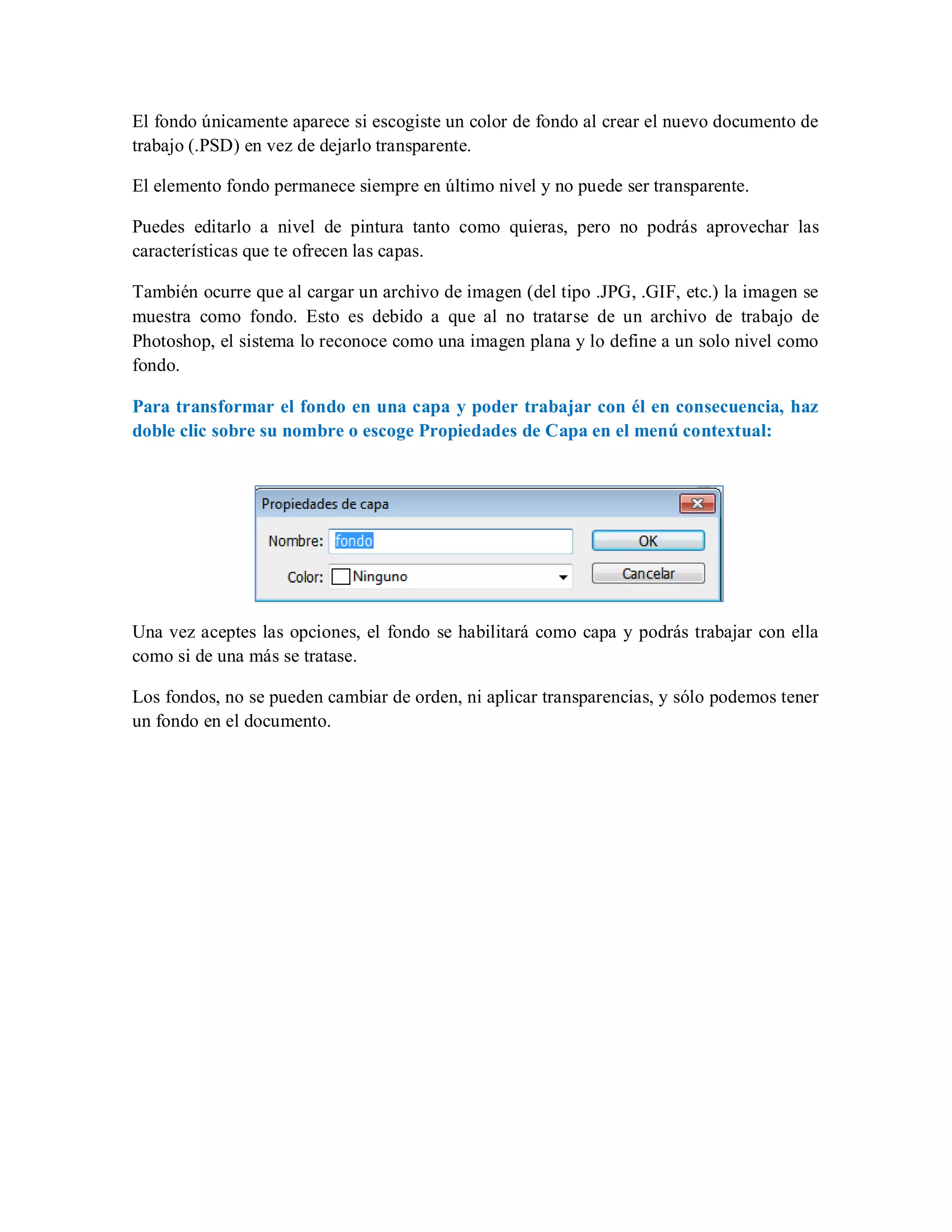 El fondo únicamente aparece si escogiste un color de fondo al crear el nuevo documento de
trabajo (.PSD) en vez de dejarlo transparente.
El elemento fondo permanece siempre en último nivel y no puede ser transparente.
Puedes editarlo a nivel de pintura tanto como quieras, pero no podrás aprovechar las
características que te ofrecen las capas.
También ocurre que al cargar un archivo de imagen (del tipo .JPG, .GIF, etc.) la imagen se
muestra como fondo. Esto es debido a que al no tratarse de un archivo de trabajo de
Photoshop, el sistema lo reconoce como una imagen plana y lo define a un solo nivel como
fondo.
Para transformar el fondo en una capa y poder trabajar con él en consecuencia, haz
doble clic sobre su nombre o escoge Propiedades de Capa en el menú contextual:
Una vez aceptes las opciones, el fondo se habilitará como capa y podrás trabajar con ella
como si de una más se tratase.
Los fondos, no se pueden cambiar de orden, ni aplicar transparencias, y sólo podemos tener
un fondo en el documento.
 