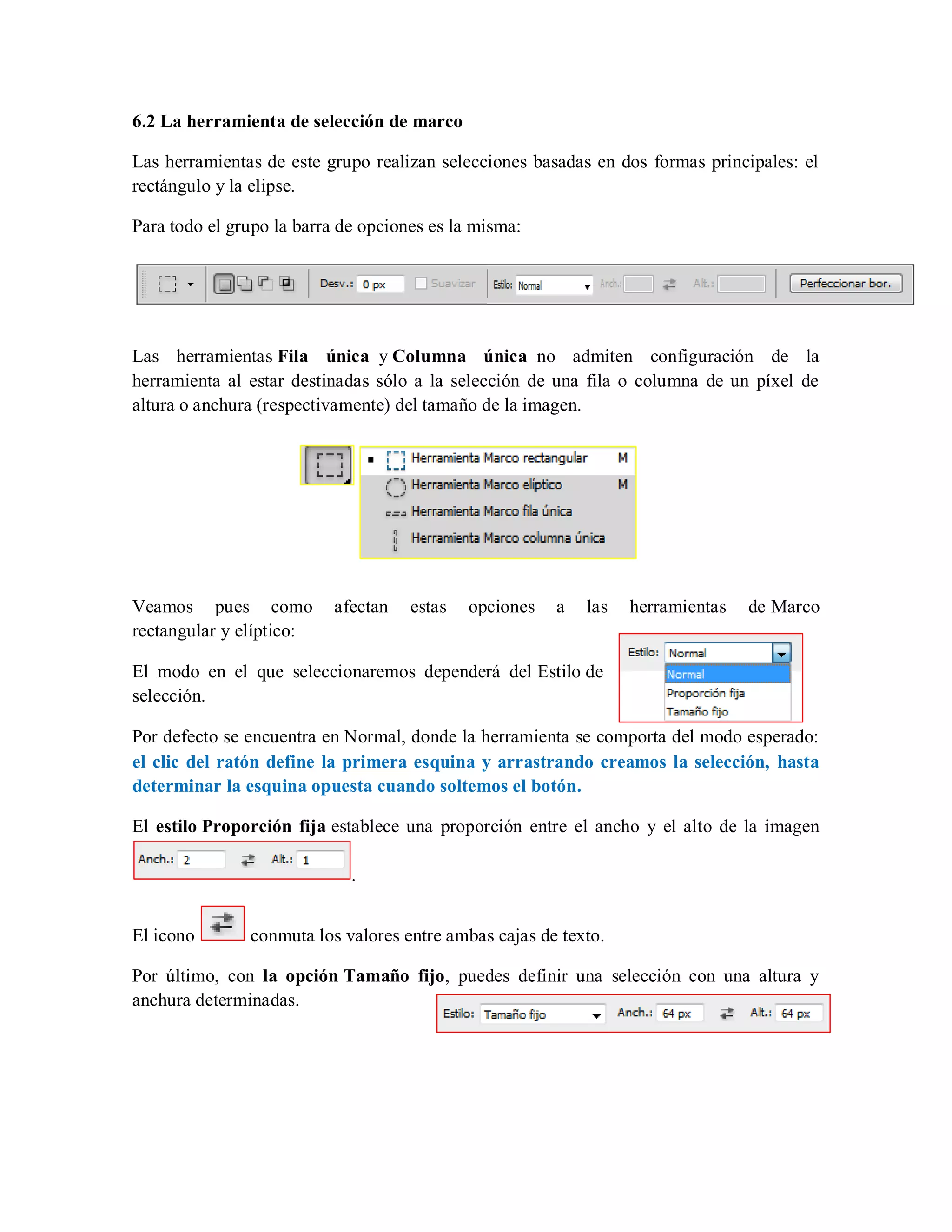 6.2 La herramienta de selección de marco
Las herramientas de este grupo realizan selecciones basadas en dos formas principales: el
rectángulo y la elipse.
Para todo el grupo la barra de opciones es la misma:
Las herramientas Fila única y Columna única no admiten configuración de la
herramienta al estar destinadas sólo a la selección de una fila o columna de un píxel de
altura o anchura (respectivamente) del tamaño de la imagen.
Veamos pues como afectan estas opciones a las herramientas de Marco
rectangular y elíptico:
El modo en el que seleccionaremos dependerá del Estilo de
selección.
Por defecto se encuentra en Normal, donde la herramienta se comporta del modo esperado:
el clic del ratón define la primera esquina y arrastrando creamos la selección, hasta
determinar la esquina opuesta cuando soltemos el botón.
El estilo Proporción fija establece una proporción entre el ancho y el alto de la imagen
.
El icono conmuta los valores entre ambas cajas de texto.
Por último, con la opción Tamaño fijo, puedes definir una selección con una altura y
anchura determinadas.
 