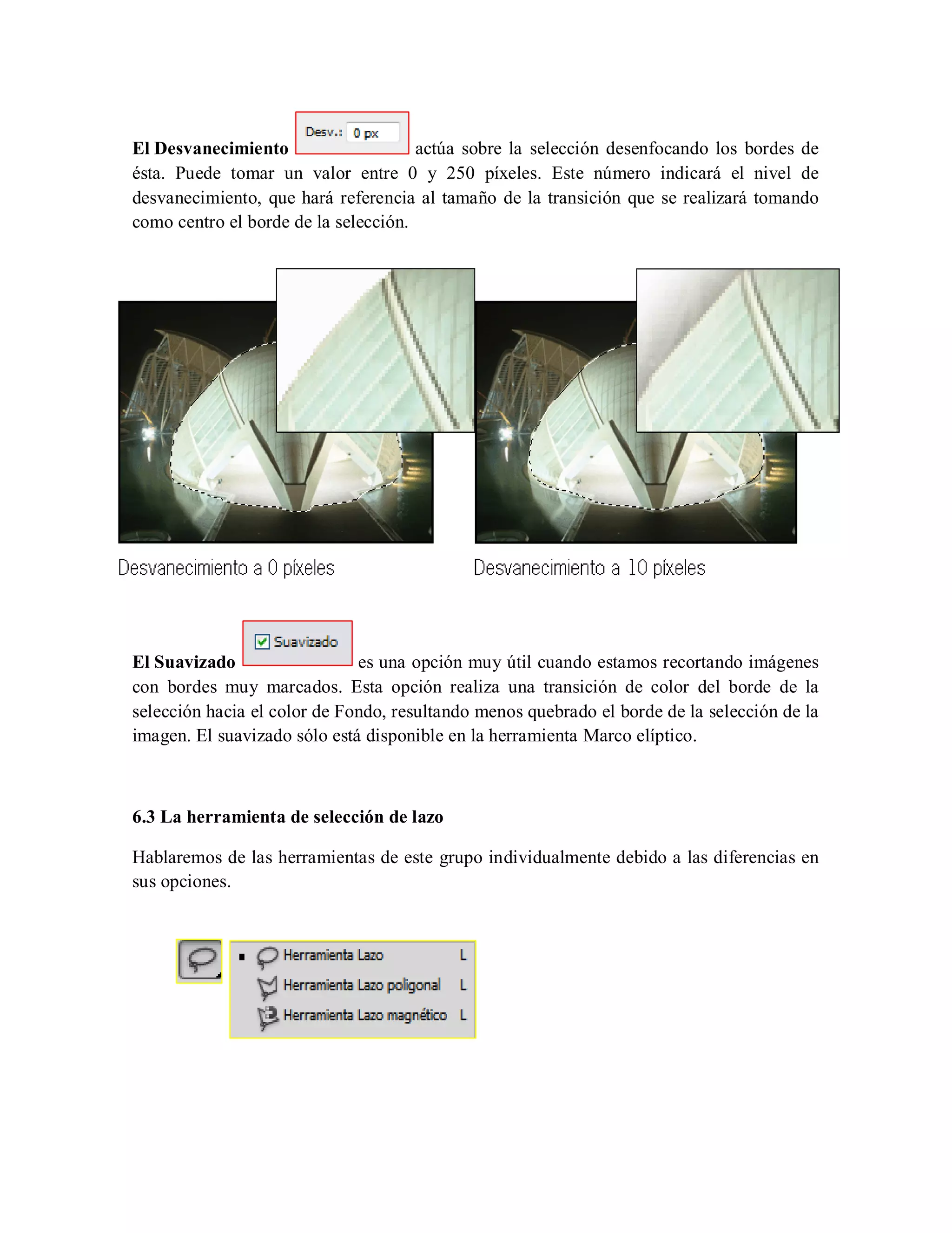 El Desvanecimiento actúa sobre la selección desenfocando los bordes de
ésta. Puede tomar un valor entre 0 y 250 píxeles. Este número indicará el nivel de
desvanecimiento, que hará referencia al tamaño de la transición que se realizará tomando
como centro el borde de la selección.
El Suavizado es una opción muy útil cuando estamos recortando imágenes
con bordes muy marcados. Esta opción realiza una transición de color del borde de la
selección hacia el color de Fondo, resultando menos quebrado el borde de la selección de la
imagen. El suavizado sólo está disponible en la herramienta Marco elíptico.
6.3 La herramienta de selección de lazo
Hablaremos de las herramientas de este grupo individualmente debido a las diferencias en
sus opciones.
 