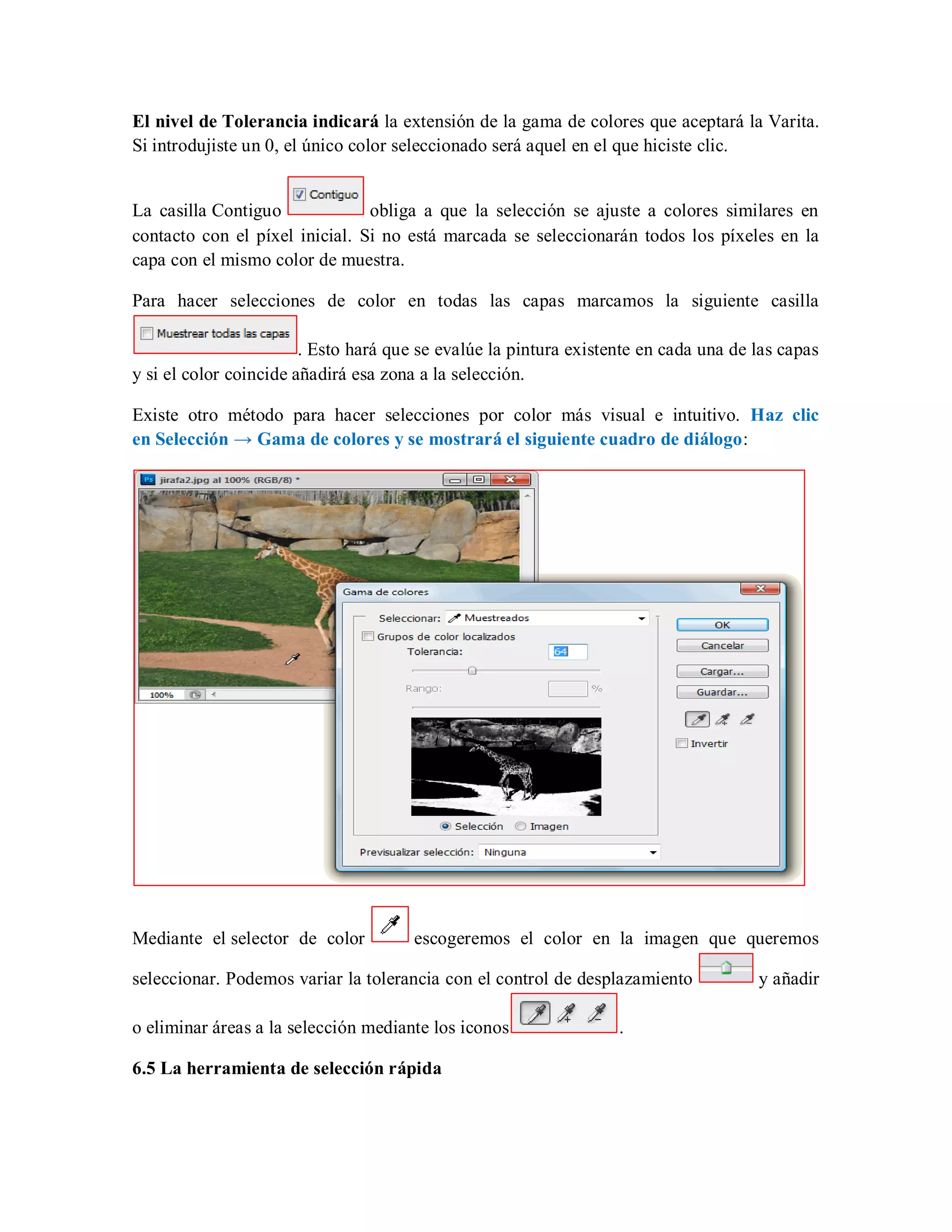 El nivel de Tolerancia indicará la extensión de la gama de colores que aceptará la Varita.
Si introdujiste un 0, el único color seleccionado será aquel en el que hiciste clic.
La casilla Contiguo obliga a que la selección se ajuste a colores similares en
contacto con el píxel inicial. Si no está marcada se seleccionarán todos los píxeles en la
capa con el mismo color de muestra.
Para hacer selecciones de color en todas las capas marcamos la siguiente casilla
. Esto hará que se evalúe la pintura existente en cada una de las capas
y si el color coincide añadirá esa zona a la selección.
Existe otro método para hacer selecciones por color más visual e intuitivo. Haz clic
en Selección → Gama de colores y se mostrará el siguiente cuadro de diálogo:
Mediante el selector de color escogeremos el color en la imagen que queremos
seleccionar. Podemos variar la tolerancia con el control de desplazamiento y añadir
o eliminar áreas a la selección mediante los iconos .
6.5 La herramienta de selección rápida
 