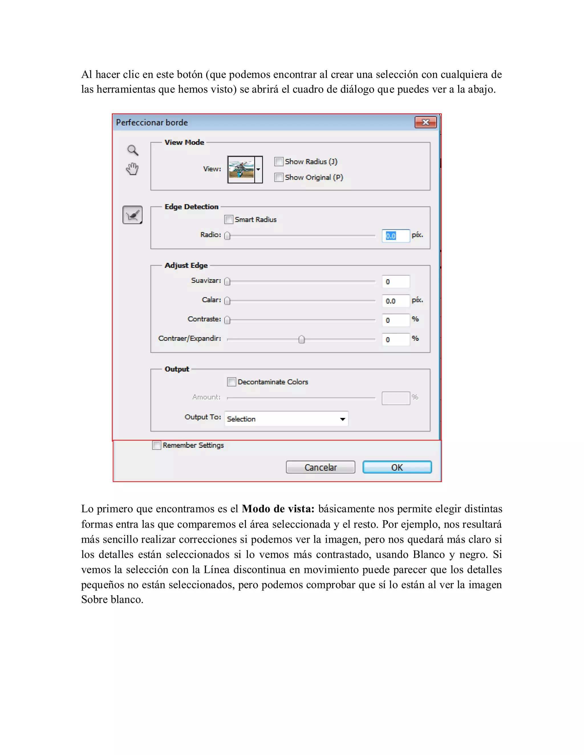 Al hacer clic en este botón (que podemos encontrar al crear una selección con cualquiera de
las herramientas que hemos visto) se abrirá el cuadro de diálogo que puedes ver a la abajo.
Lo primero que encontramos es el Modo de vista: básicamente nos permite elegir distintas
formas entra las que comparemos el área seleccionada y el resto. Por ejemplo, nos resultará
más sencillo realizar correcciones si podemos ver la imagen, pero nos quedará más claro si
los detalles están seleccionados si lo vemos más contrastado, usando Blanco y negro. Si
vemos la selección con la Línea discontinua en movimiento puede parecer que los detalles
pequeños no están seleccionados, pero podemos comprobar que sí lo están al ver la imagen
Sobre blanco.
 