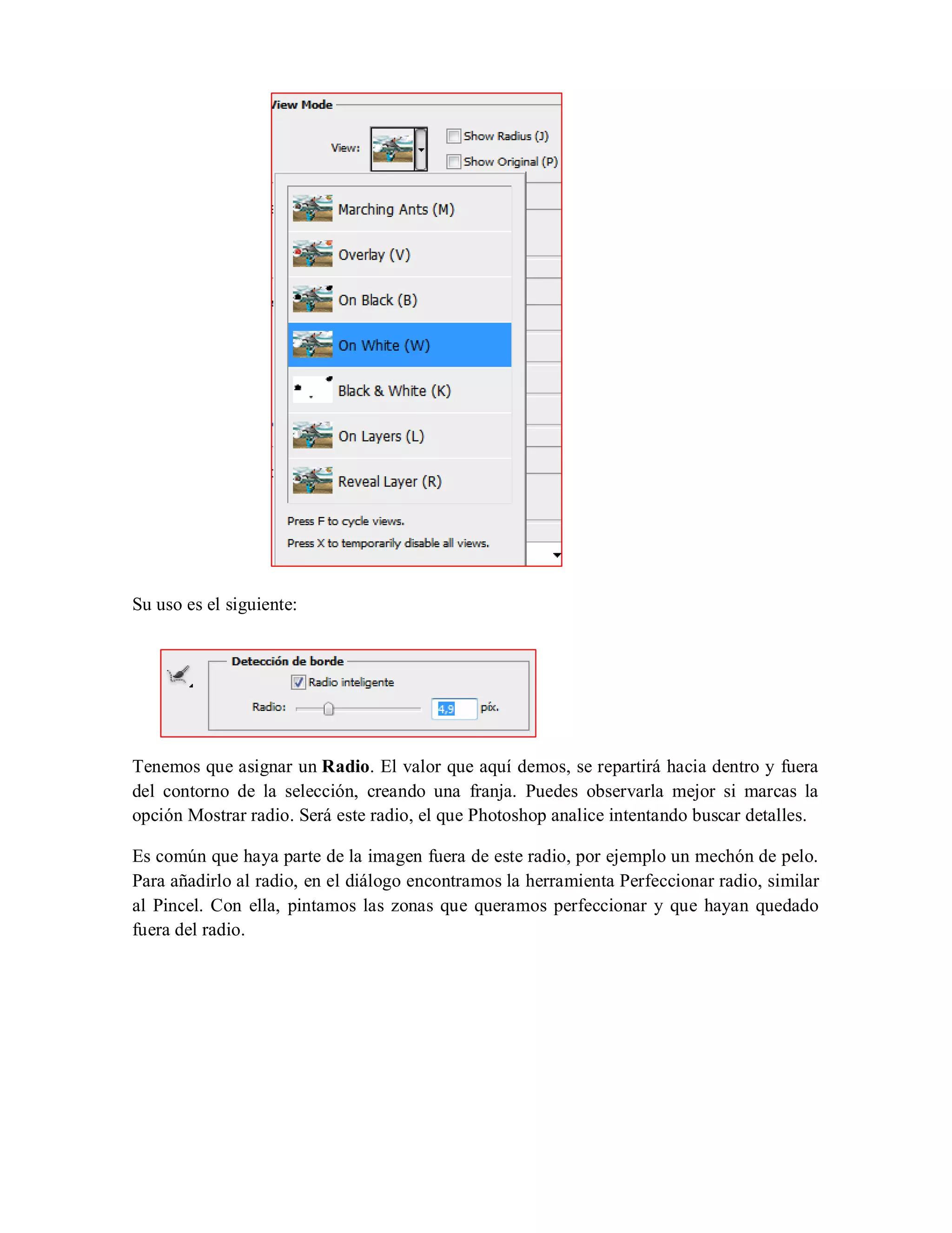 Su uso es el siguiente:
Tenemos que asignar un Radio. El valor que aquí demos, se repartirá hacia dentro y fuera
del contorno de la selección, creando una franja. Puedes observarla mejor si marcas la
opción Mostrar radio. Será este radio, el que Photoshop analice intentando buscar detalles.
Es común que haya parte de la imagen fuera de este radio, por ejemplo un mechón de pelo.
Para añadirlo al radio, en el diálogo encontramos la herramienta Perfeccionar radio, similar
al Pincel. Con ella, pintamos las zonas que queramos perfeccionar y que hayan quedado
fuera del radio.
 