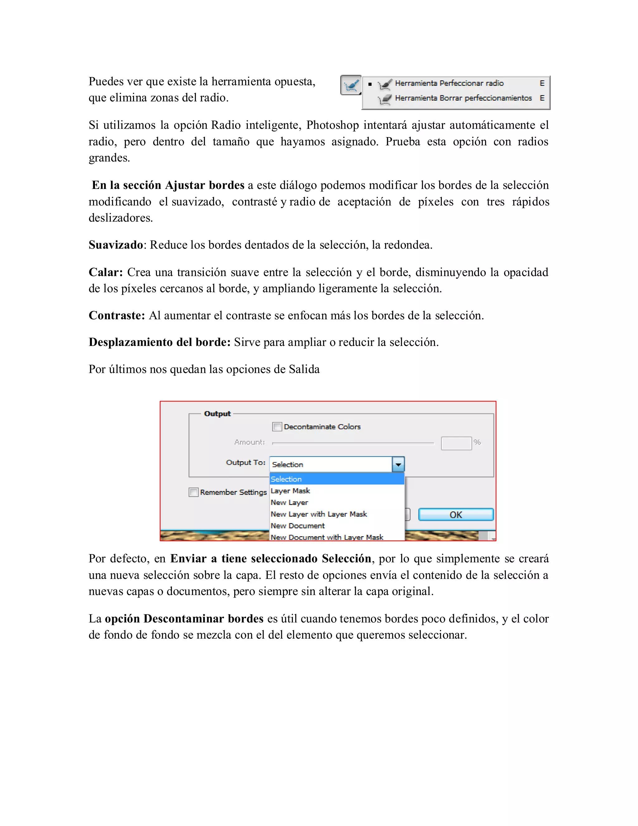 Puedes ver que existe la herramienta opuesta,
que elimina zonas del radio.
Si utilizamos la opción Radio inteligente, Photoshop intentará ajustar automáticamente el
radio, pero dentro del tamaño que hayamos asignado. Prueba esta opción con radios
grandes.
En la sección Ajustar bordes a este diálogo podemos modificar los bordes de la selección
modificando el suavizado, contrasté y radio de aceptación de píxeles con tres rápidos
deslizadores.
Suavizado: Reduce los bordes dentados de la selección, la redondea.
Calar: Crea una transición suave entre la selección y el borde, disminuyendo la opacidad
de los píxeles cercanos al borde, y ampliando ligeramente la selección.
Contraste: Al aumentar el contraste se enfocan más los bordes de la selección.
Desplazamiento del borde: Sirve para ampliar o reducir la selección.
Por últimos nos quedan las opciones de Salida
Por defecto, en Enviar a tiene seleccionado Selección, por lo que simplemente se creará
una nueva selección sobre la capa. El resto de opciones envía el contenido de la selección a
nuevas capas o documentos, pero siempre sin alterar la capa original.
La opción Descontaminar bordes es útil cuando tenemos bordes poco definidos, y el color
de fondo de fondo se mezcla con el del elemento que queremos seleccionar.
 