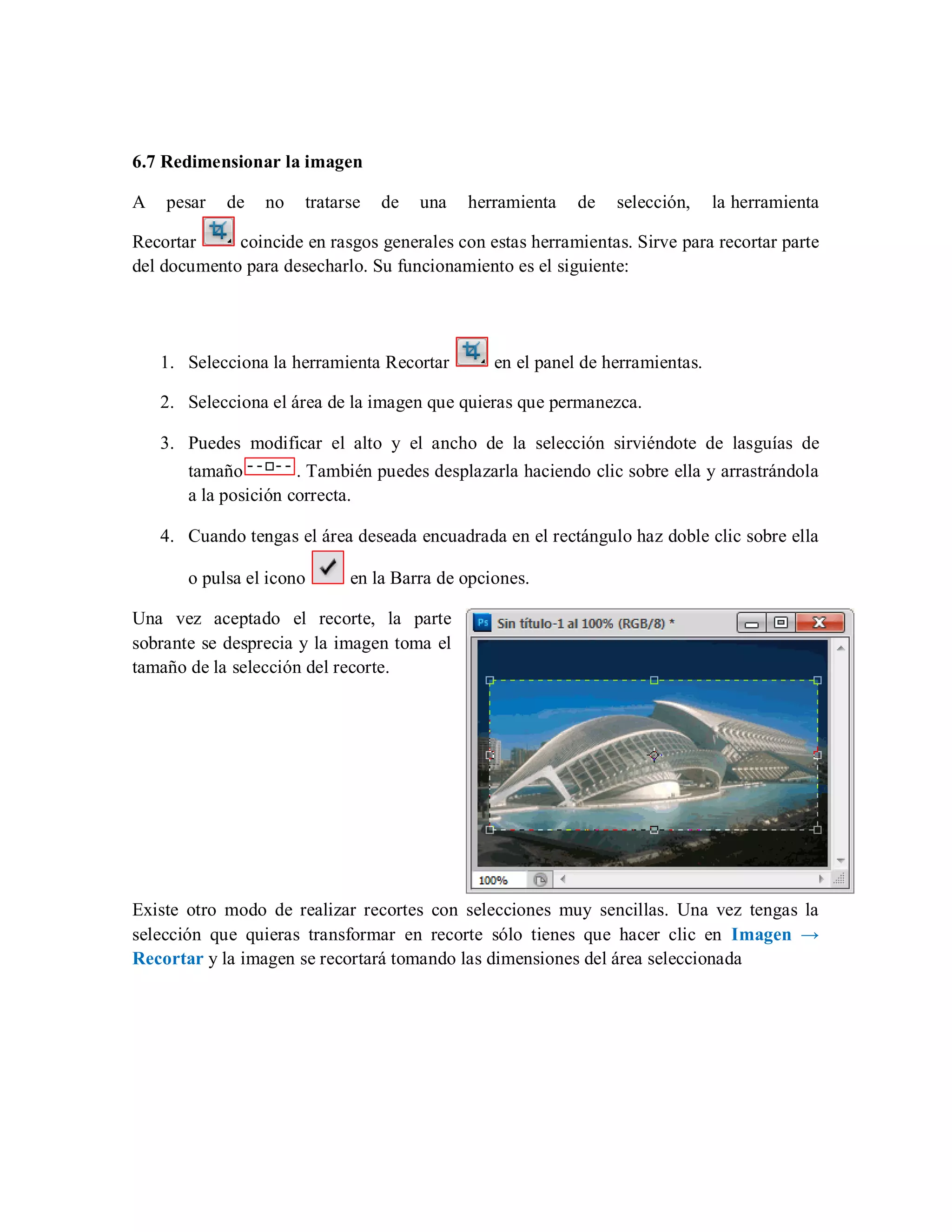 6.7 Redimensionar la imagen
A pesar de no tratarse de una herramienta de selección, la herramienta
Recortar coincide en rasgos generales con estas herramientas. Sirve para recortar parte
del documento para desecharlo. Su funcionamiento es el siguiente:
1. Selecciona la herramienta Recortar en el panel de herramientas.
2. Selecciona el área de la imagen que quieras que permanezca.
3. Puedes modificar el alto y el ancho de la selección sirviéndote de lasguías de
tamaño . También puedes desplazarla haciendo clic sobre ella y arrastrándola
a la posición correcta.
4. Cuando tengas el área deseada encuadrada en el rectángulo haz doble clic sobre ella
o pulsa el icono en la Barra de opciones.
Una vez aceptado el recorte, la parte
sobrante se desprecia y la imagen toma el
tamaño de la selección del recorte.
Existe otro modo de realizar recortes con selecciones muy sencillas. Una vez tengas la
selección que quieras transformar en recorte sólo tienes que hacer clic en Imagen →
Recortar y la imagen se recortará tomando las dimensiones del área seleccionada
 