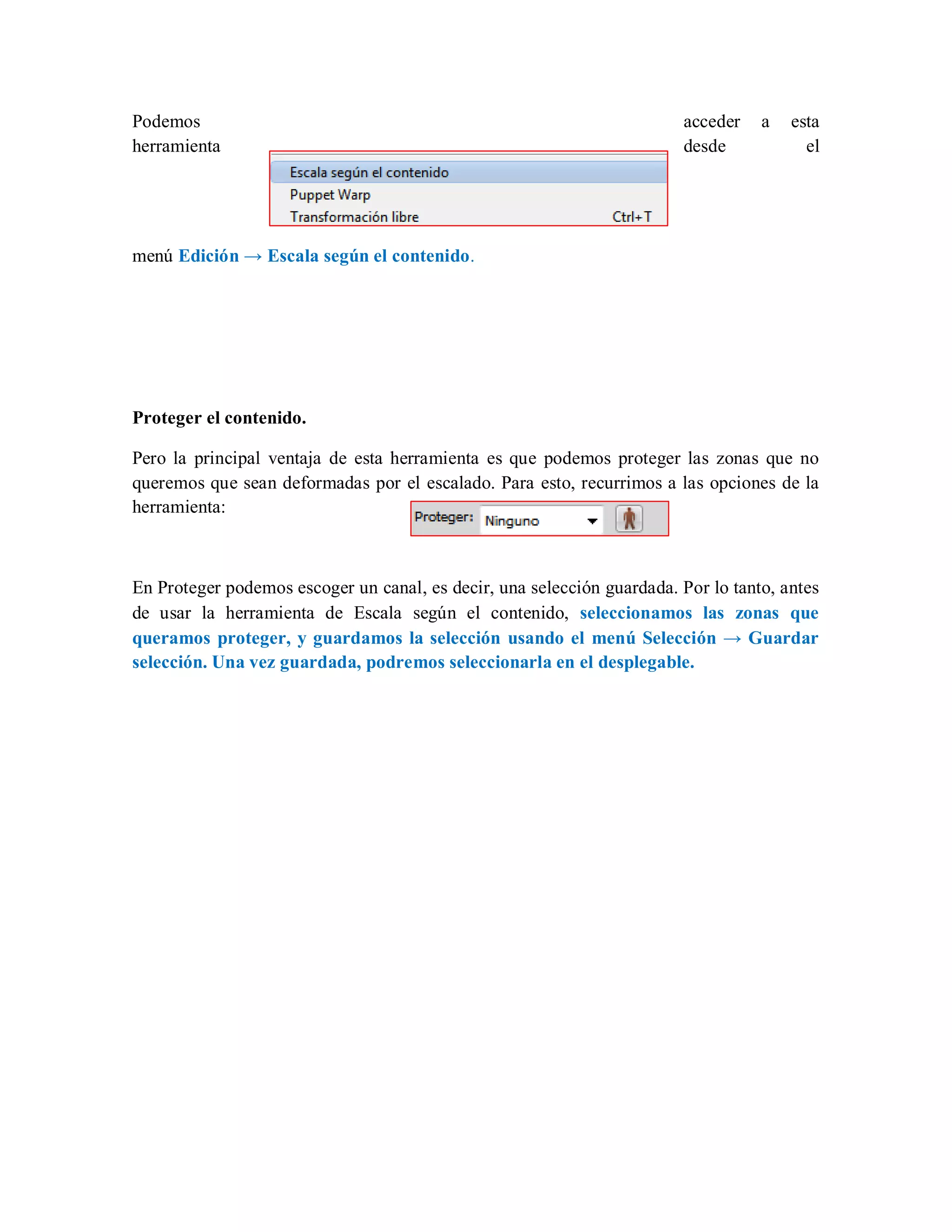 Podemos acceder a esta
herramienta desde el
menú Edición → Escala según el contenido.
Proteger el contenido.
Pero la principal ventaja de esta herramienta es que podemos proteger las zonas que no
queremos que sean deformadas por el escalado. Para esto, recurrimos a las opciones de la
herramienta:
En Proteger podemos escoger un canal, es decir, una selección guardada. Por lo tanto, antes
de usar la herramienta de Escala según el contenido, seleccionamos las zonas que
queramos proteger, y guardamos la selección usando el menú Selección → Guardar
selección. Una vez guardada, podremos seleccionarla en el desplegable.
 