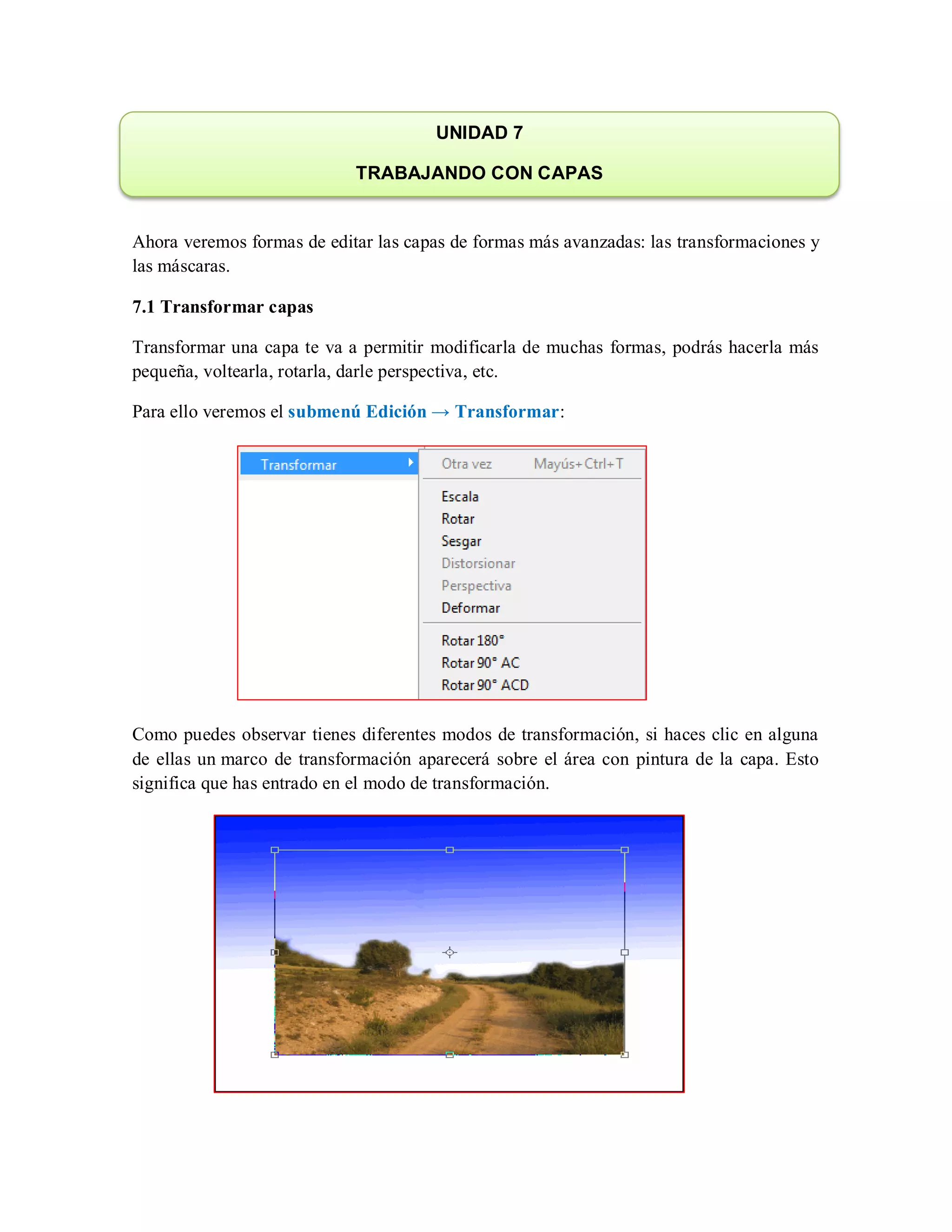 Ahora veremos formas de editar las capas de formas más avanzadas: las transformaciones y
las máscaras.
7.1 Transformar capas
Transformar una capa te va a permitir modificarla de muchas formas, podrás hacerla más
pequeña, voltearla, rotarla, darle perspectiva, etc.
Para ello veremos el submenú Edición → Transformar:
Como puedes observar tienes diferentes modos de transformación, si haces clic en alguna
de ellas un marco de transformación aparecerá sobre el área con pintura de la capa. Esto
significa que has entrado en el modo de transformación.
UNIDAD 7
TRABAJANDO CON CAPAS
 