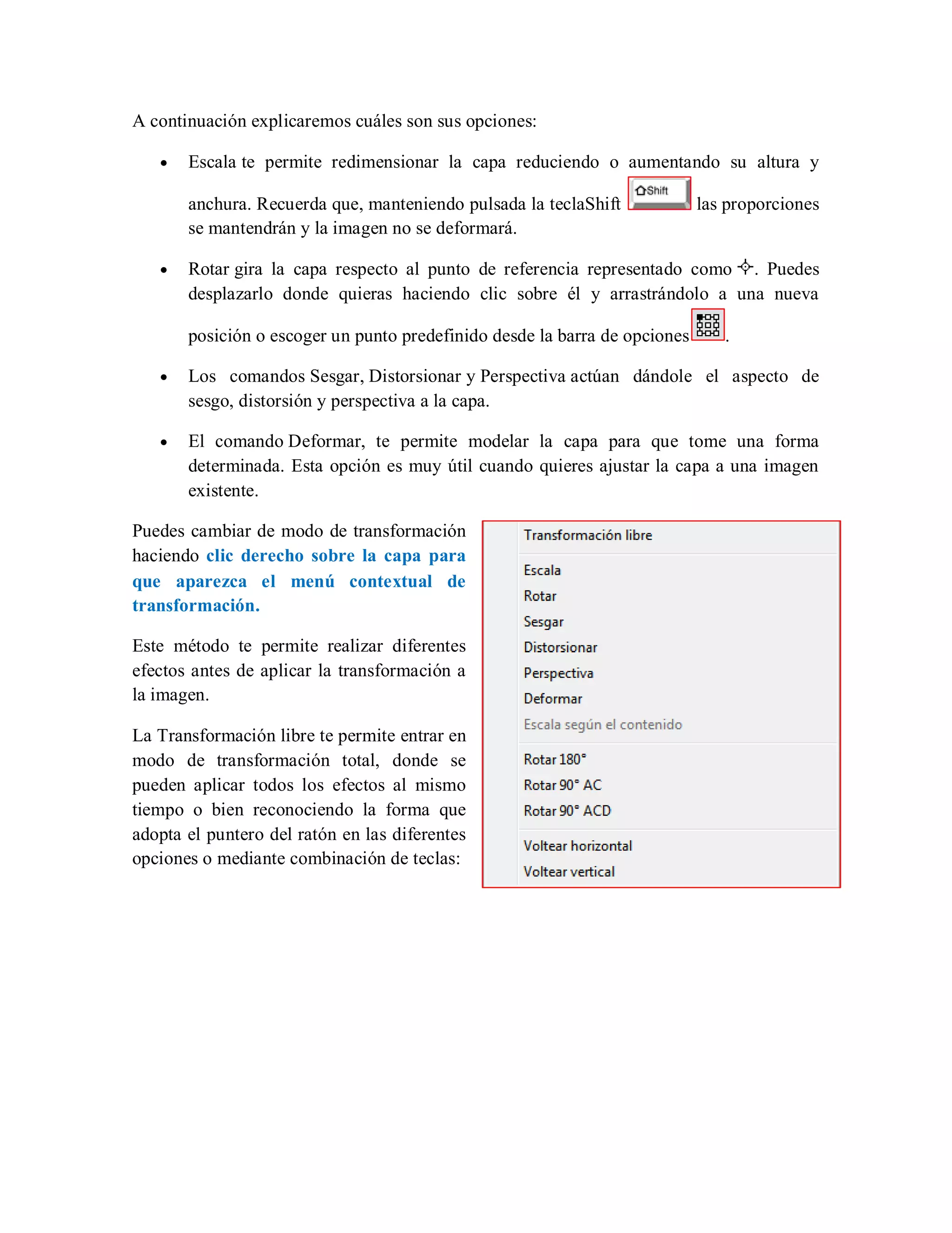A continuación explicaremos cuáles son sus opciones:
Escala te permite redimensionar la capa reduciendo o aumentando su altura y
anchura. Recuerda que, manteniendo pulsada la teclaShift las proporciones
se mantendrán y la imagen no se deformará.
Rotar gira la capa respecto al punto de referencia representado como . Puedes
desplazarlo donde quieras haciendo clic sobre él y arrastrándolo a una nueva
posición o escoger un punto predefinido desde la barra de opciones .
Los comandos Sesgar, Distorsionar y Perspectiva actúan dándole el aspecto de
sesgo, distorsión y perspectiva a la capa.
El comando Deformar, te permite modelar la capa para que tome una forma
determinada. Esta opción es muy útil cuando quieres ajustar la capa a una imagen
existente.
Puedes cambiar de modo de transformación
haciendo clic derecho sobre la capa para
que aparezca el menú contextual de
transformación.
Este método te permite realizar diferentes
efectos antes de aplicar la transformación a
la imagen.
La Transformación libre te permite entrar en
modo de transformación total, donde se
pueden aplicar todos los efectos al mismo
tiempo o bien reconociendo la forma que
adopta el puntero del ratón en las diferentes
opciones o mediante combinación de teclas:
 