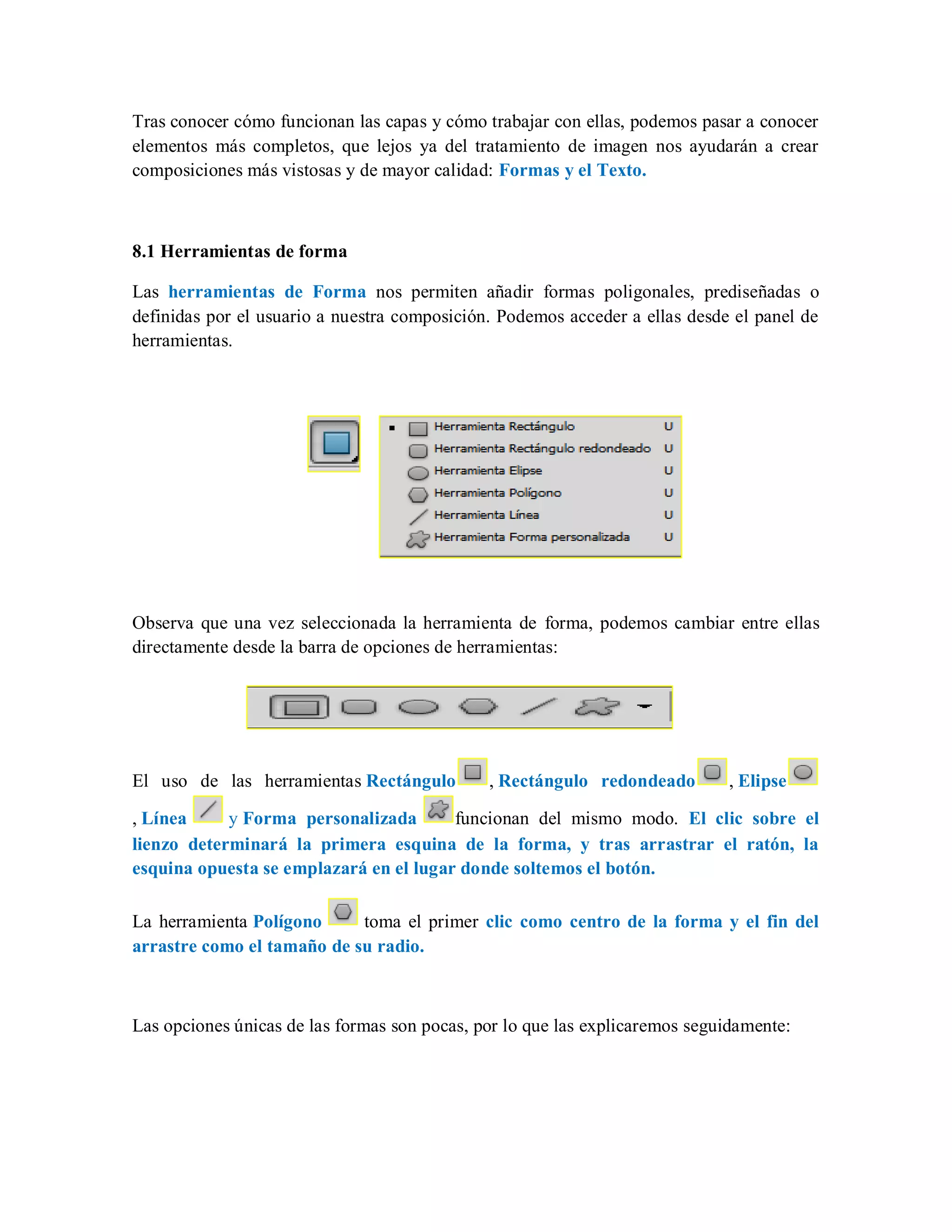 Tras conocer cómo funcionan las capas y cómo trabajar con ellas, podemos pasar a conocer
elementos más completos, que lejos ya del tratamiento de imagen nos ayudarán a crear
composiciones más vistosas y de mayor calidad: Formas y el Texto.
8.1 Herramientas de forma
Las herramientas de Forma nos permiten añadir formas poligonales, prediseñadas o
definidas por el usuario a nuestra composición. Podemos acceder a ellas desde el panel de
herramientas.
Observa que una vez seleccionada la herramienta de forma, podemos cambiar entre ellas
directamente desde la barra de opciones de herramientas:
El uso de las herramientas Rectángulo , Rectángulo redondeado , Elipse
, Línea y Forma personalizada funcionan del mismo modo. El clic sobre el
lienzo determinará la primera esquina de la forma, y tras arrastrar el ratón, la
esquina opuesta se emplazará en el lugar donde soltemos el botón.
La herramienta Polígono toma el primer clic como centro de la forma y el fin del
arrastre como el tamaño de su radio.
Las opciones únicas de las formas son pocas, por lo que las explicaremos seguidamente:
 