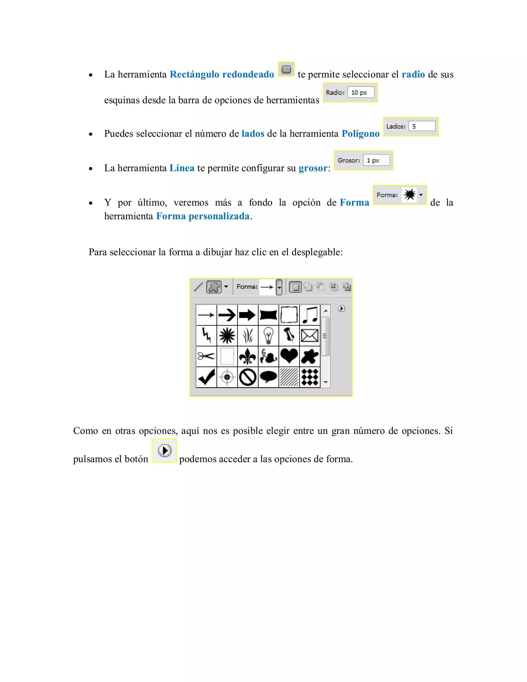La herramienta Rectángulo redondeado te permite seleccionar el radio de sus
esquinas desde la barra de opciones de herramientas
Puedes seleccionar el número de lados de la herramienta Polígono
La herramienta Línea te permite configurar su grosor:
Y por último, veremos más a fondo la opción de Forma de la
herramienta Forma personalizada.
Para seleccionar la forma a dibujar haz clic en el desplegable:
Como en otras opciones, aquí nos es posible elegir entre un gran número de opciones. Si
pulsamos el botón podemos acceder a las opciones de forma.
 