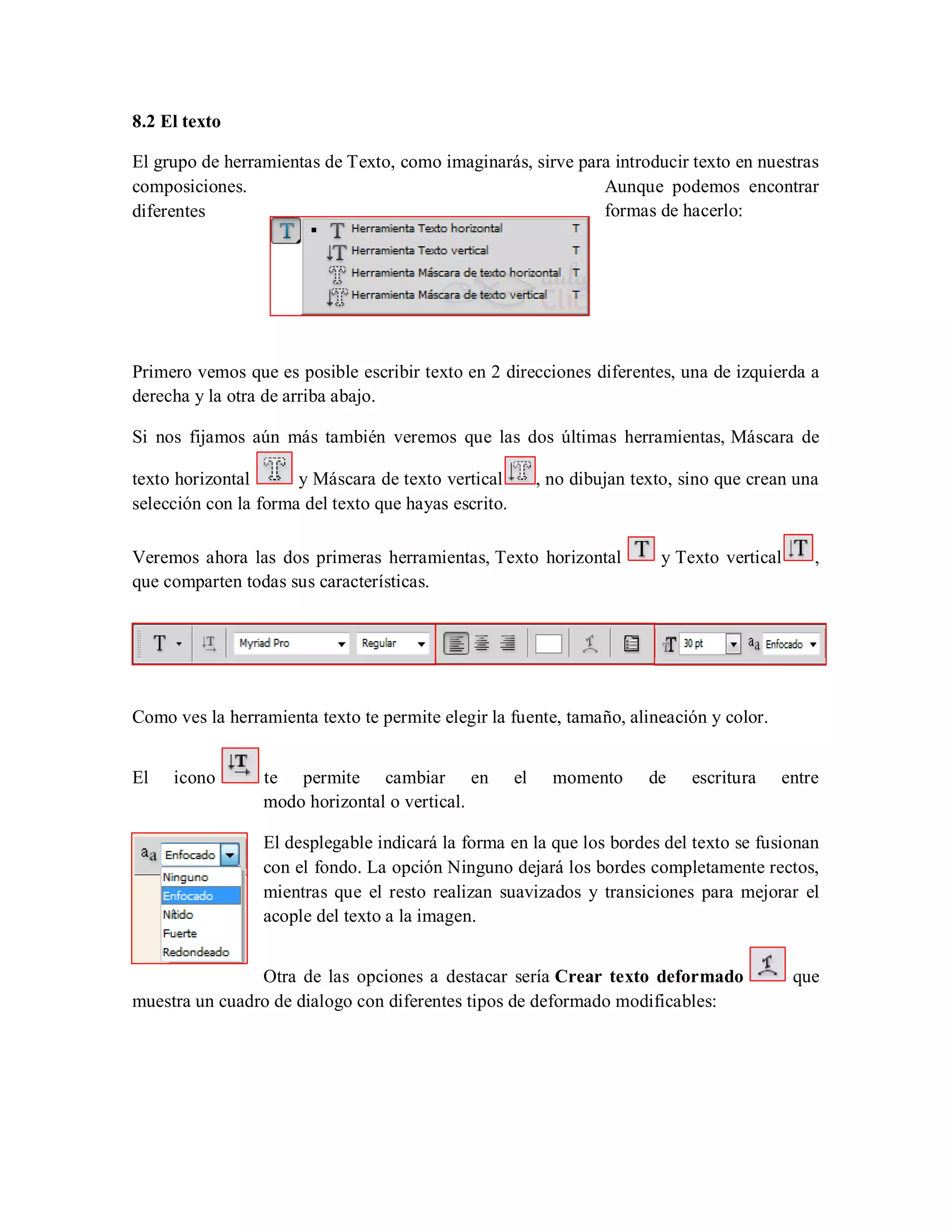 8.2 El texto
El grupo de herramientas de Texto, como imaginarás, sirve para introducir texto en nuestras
composiciones. Aunque podemos encontrar
diferentes formas de hacerlo:
Primero vemos que es posible escribir texto en 2 direcciones diferentes, una de izquierda a
derecha y la otra de arriba abajo.
Si nos fijamos aún más también veremos que las dos últimas herramientas, Máscara de
texto horizontal y Máscara de texto vertical , no dibujan texto, sino que crean una
selección con la forma del texto que hayas escrito.
Veremos ahora las dos primeras herramientas, Texto horizontal y Texto vertical ,
que comparten todas sus características.
Como ves la herramienta texto te permite elegir la fuente, tamaño, alineación y color.
El icono te permite cambiar en el momento de escritura entre
modo horizontal o vertical.
El desplegable indicará la forma en la que los bordes del texto se fusionan
con el fondo. La opción Ninguno dejará los bordes completamente rectos,
mientras que el resto realizan suavizados y transiciones para mejorar el
acople del texto a la imagen.
Otra de las opciones a destacar sería Crear texto deformado que
muestra un cuadro de dialogo con diferentes tipos de deformado modificables:
 