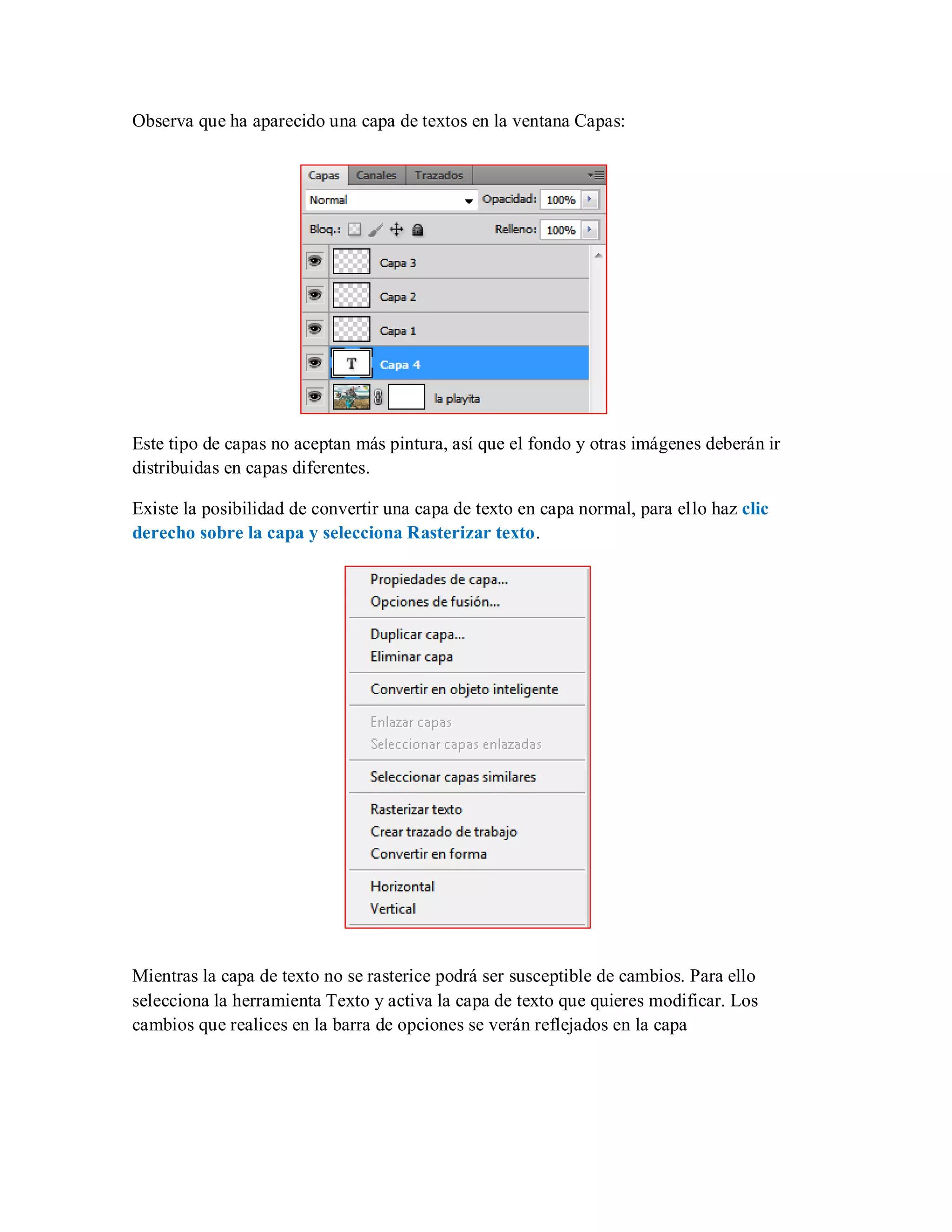 Observa que ha aparecido una capa de textos en la ventana Capas:
Este tipo de capas no aceptan más pintura, así que el fondo y otras imágenes deberán ir
distribuidas en capas diferentes.
Existe la posibilidad de convertir una capa de texto en capa normal, para ello haz clic
derecho sobre la capa y selecciona Rasterizar texto.
Mientras la capa de texto no se rasterice podrá ser susceptible de cambios. Para ello
selecciona la herramienta Texto y activa la capa de texto que quieres modificar. Los
cambios que realices en la barra de opciones se verán reflejados en la capa
 