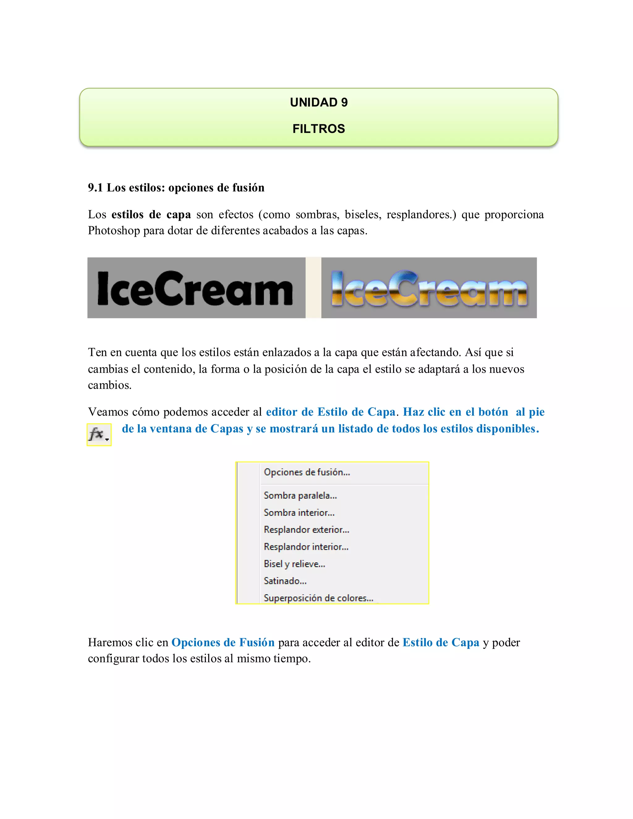 9.1 Los estilos: opciones de fusión
Los estilos de capa son efectos (como sombras, biseles, resplandores.) que proporciona
Photoshop para dotar de diferentes acabados a las capas.
Ten en cuenta que los estilos están enlazados a la capa que están afectando. Así que si
cambias el contenido, la forma o la posición de la capa el estilo se adaptará a los nuevos
cambios.
Veamos cómo podemos acceder al editor de Estilo de Capa. Haz clic en el botón al pie
de la ventana de Capas y se mostrará un listado de todos los estilos disponibles.
Haremos clic en Opciones de Fusión para acceder al editor de Estilo de Capa y poder
configurar todos los estilos al mismo tiempo.
UNIDAD 9
FILTROS
 