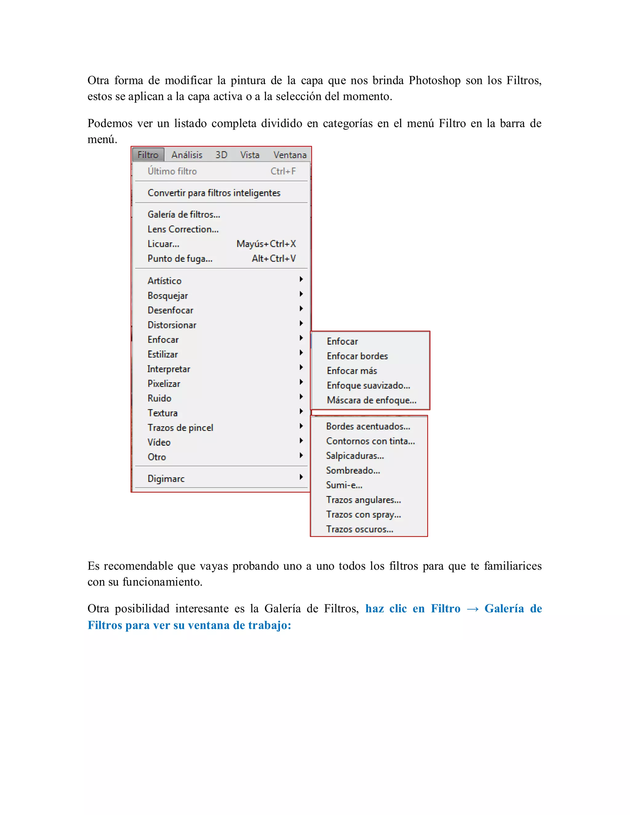 Otra forma de modificar la pintura de la capa que nos brinda Photoshop son los Filtros,
estos se aplican a la capa activa o a la selección del momento.
Podemos ver un listado completa dividido en categorías en el menú Filtro en la barra de
menú.
Es recomendable que vayas probando uno a uno todos los filtros para que te familiarices
con su funcionamiento.
Otra posibilidad interesante es la Galería de Filtros, haz clic en Filtro → Galería de
Filtros para ver su ventana de trabajo:
 