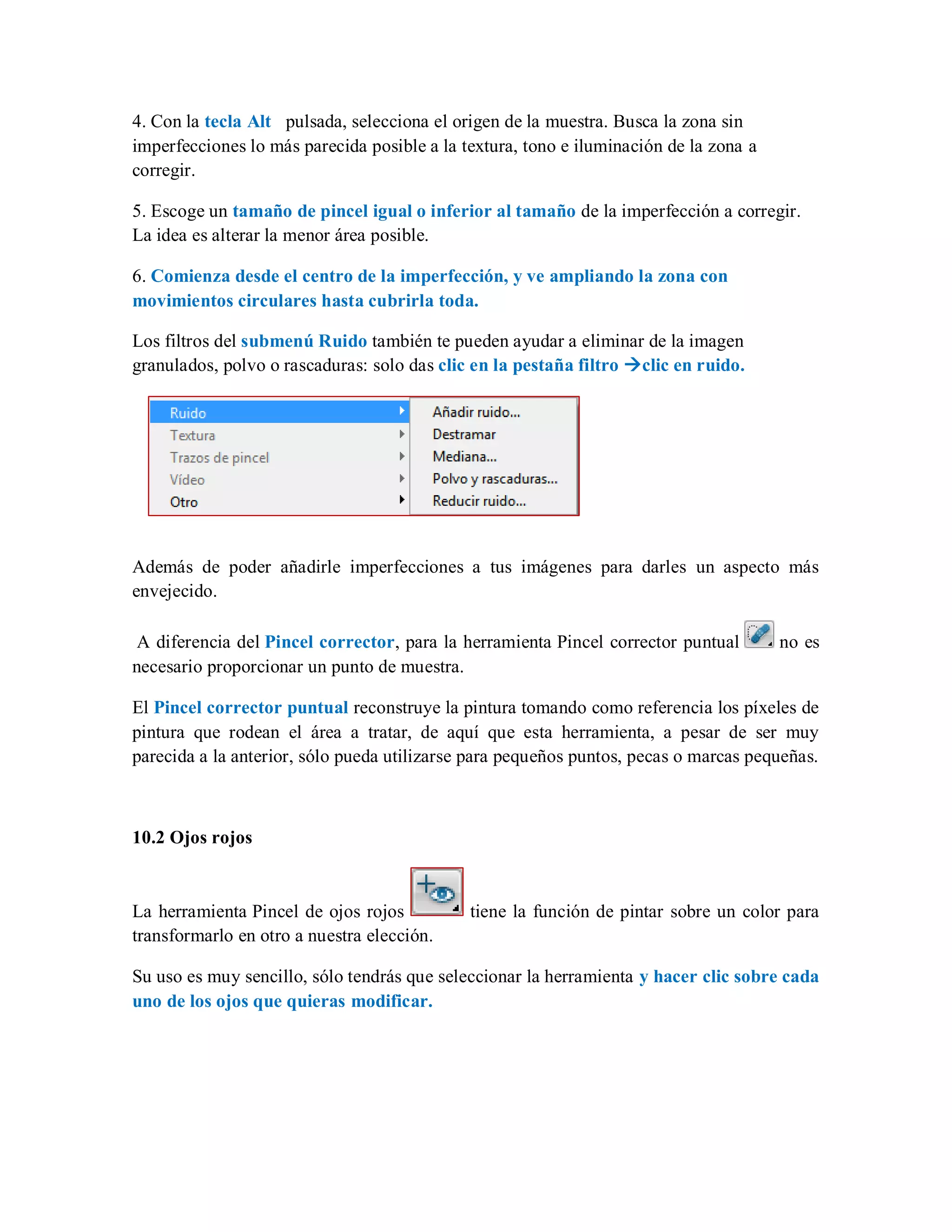 4. Con la tecla Alt pulsada, selecciona el origen de la muestra. Busca la zona sin
imperfecciones lo más parecida posible a la textura, tono e iluminación de la zona a
corregir.
5. Escoge un tamaño de pincel igual o inferior al tamaño de la imperfección a corregir.
La idea es alterar la menor área posible.
6. Comienza desde el centro de la imperfección, y ve ampliando la zona con
movimientos circulares hasta cubrirla toda.
Los filtros del submenú Ruido también te pueden ayudar a eliminar de la imagen
granulados, polvo o rascaduras: solo das clic en la pestaña filtro clic en ruido.
Además de poder añadirle imperfecciones a tus imágenes para darles un aspecto más
envejecido.
A diferencia del Pincel corrector, para la herramienta Pincel corrector puntual no es
necesario proporcionar un punto de muestra.
El Pincel corrector puntual reconstruye la pintura tomando como referencia los píxeles de
pintura que rodean el área a tratar, de aquí que esta herramienta, a pesar de ser muy
parecida a la anterior, sólo pueda utilizarse para pequeños puntos, pecas o marcas pequeñas.
10.2 Ojos rojos
La herramienta Pincel de ojos rojos tiene la función de pintar sobre un color para
transformarlo en otro a nuestra elección.
Su uso es muy sencillo, sólo tendrás que seleccionar la herramienta y hacer clic sobre cada
uno de los ojos que quieras modificar.
 