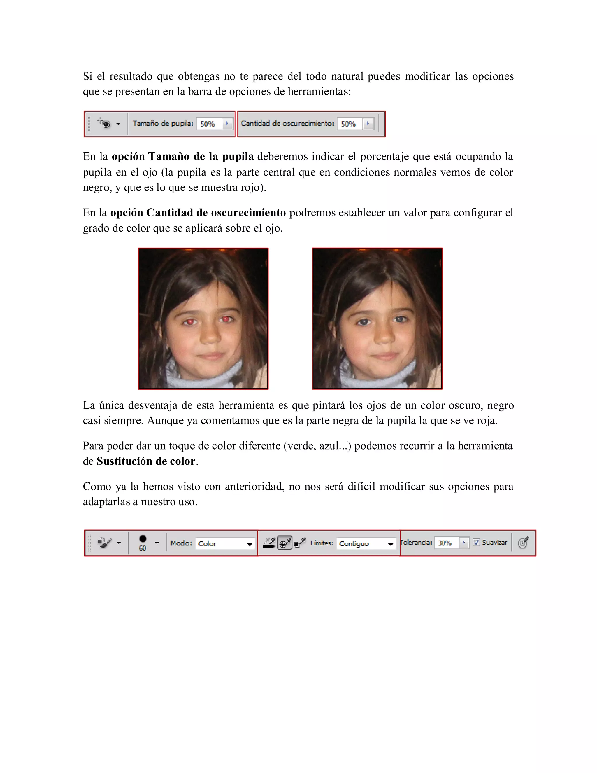 Si el resultado que obtengas no te parece del todo natural puedes modificar las opciones
que se presentan en la barra de opciones de herramientas:
En la opción Tamaño de la pupila deberemos indicar el porcentaje que está ocupando la
pupila en el ojo (la pupila es la parte central que en condiciones normales vemos de color
negro, y que es lo que se muestra rojo).
En la opción Cantidad de oscurecimiento podremos establecer un valor para configurar el
grado de color que se aplicará sobre el ojo.
La única desventaja de esta herramienta es que pintará los ojos de un color oscuro, negro
casi siempre. Aunque ya comentamos que es la parte negra de la pupila la que se ve roja.
Para poder dar un toque de color diferente (verde, azul...) podemos recurrir a la herramienta
de Sustitución de color.
Como ya la hemos visto con anterioridad, no nos será difícil modificar sus opciones para
adaptarlas a nuestro uso.
 