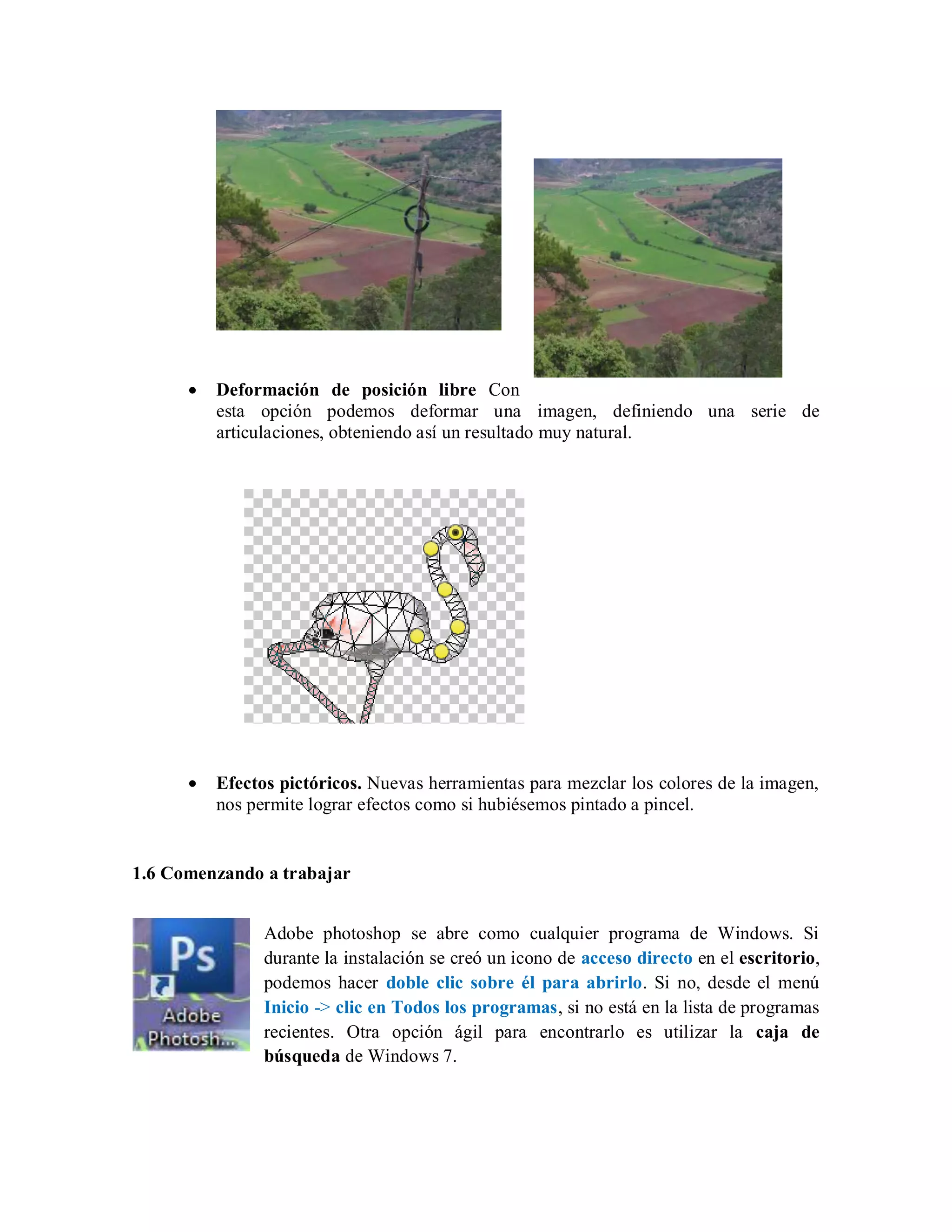 Deformación de posición libre Con
esta opción podemos deformar una imagen, definiendo una serie de
articulaciones, obteniendo así un resultado muy natural.
Efectos pictóricos. Nuevas herramientas para mezclar los colores de la imagen,
nos permite lograr efectos como si hubiésemos pintado a pincel.
1.6 Comenzando a trabajar
Adobe photoshop se abre como cualquier programa de Windows. Si
durante la instalación se creó un icono de acceso directo en el escritorio,
podemos hacer doble clic sobre él para abrirlo. Si no, desde el menú
Inicio -> clic en Todos los programas, si no está en la lista de programas
recientes. Otra opción ágil para encontrarlo es utilizar la caja de
búsqueda de Windows 7.
 