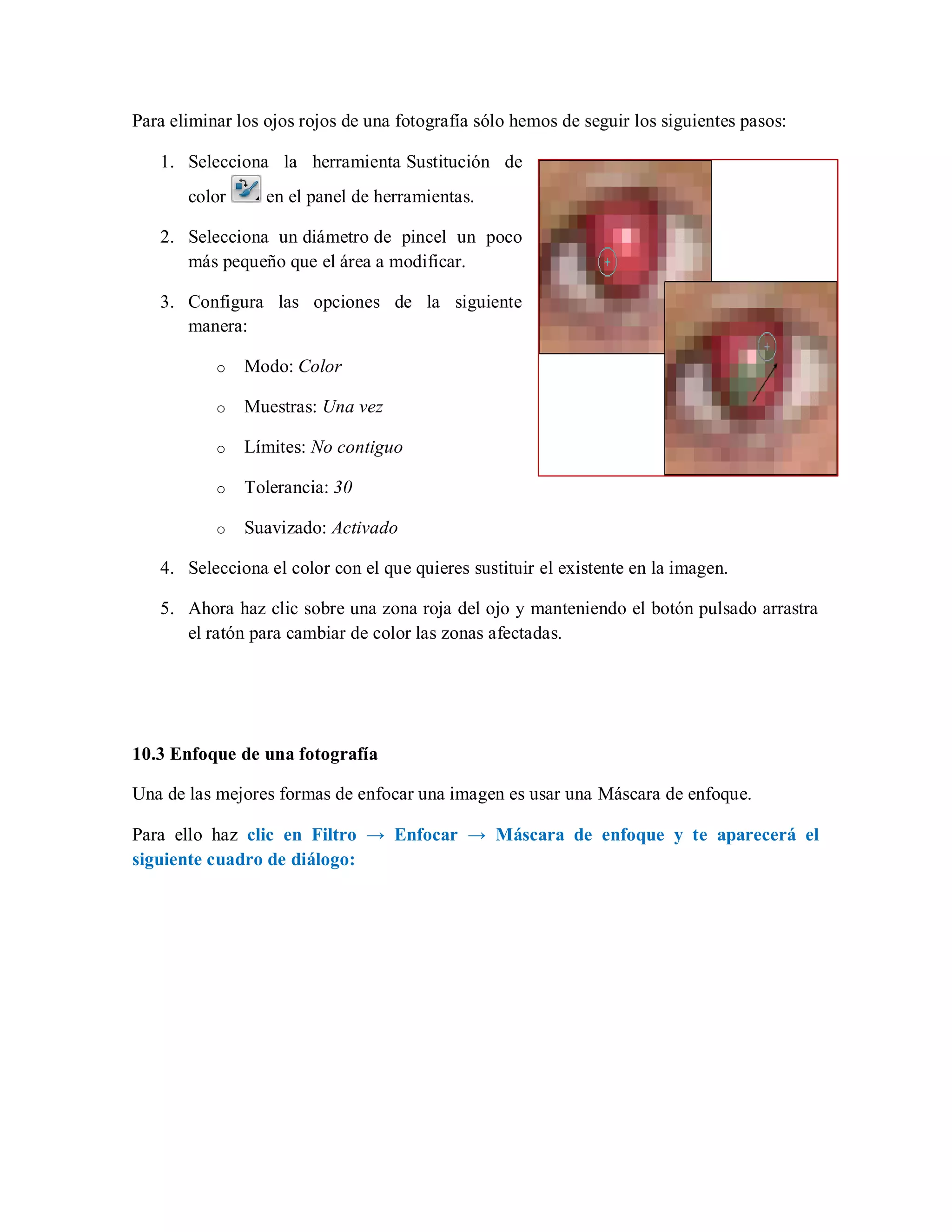 Para eliminar los ojos rojos de una fotografía sólo hemos de seguir los siguientes pasos:
1. Selecciona la herramienta Sustitución de
color en el panel de herramientas.
2. Selecciona un diámetro de pincel un poco
más pequeño que el área a modificar.
3. Configura las opciones de la siguiente
manera:
o Modo: Color
o Muestras: Una vez
o Límites: No contiguo
o Tolerancia: 30
o Suavizado: Activado
4. Selecciona el color con el que quieres sustituir el existente en la imagen.
5. Ahora haz clic sobre una zona roja del ojo y manteniendo el botón pulsado arrastra
el ratón para cambiar de color las zonas afectadas.
10.3 Enfoque de una fotografía
Una de las mejores formas de enfocar una imagen es usar una Máscara de enfoque.
Para ello haz clic en Filtro → Enfocar → Máscara de enfoque y te aparecerá el
siguiente cuadro de diálogo:
 