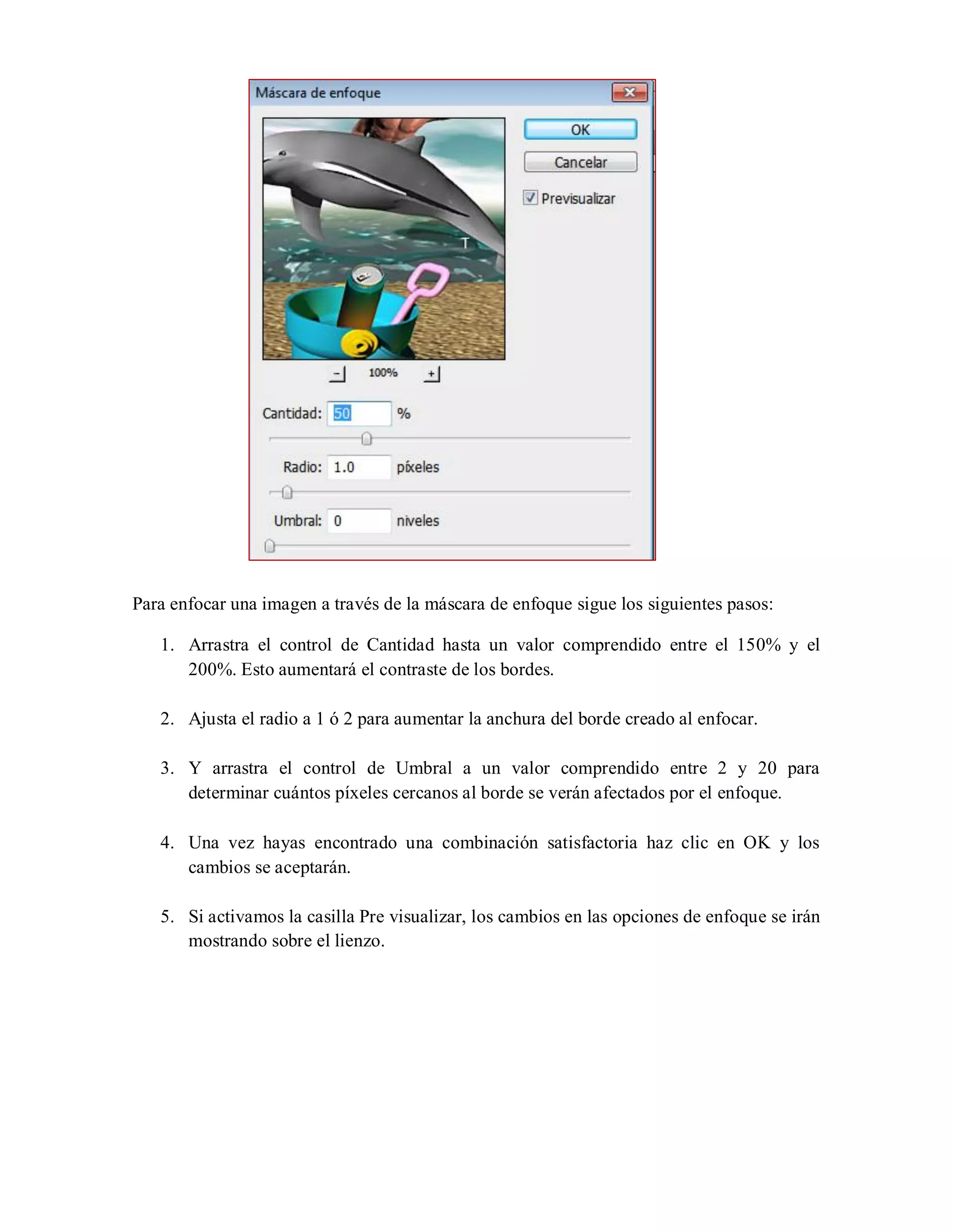 Para enfocar una imagen a través de la máscara de enfoque sigue los siguientes pasos:
1. Arrastra el control de Cantidad hasta un valor comprendido entre el 150% y el
200%. Esto aumentará el contraste de los bordes.
2. Ajusta el radio a 1 ó 2 para aumentar la anchura del borde creado al enfocar.
3. Y arrastra el control de Umbral a un valor comprendido entre 2 y 20 para
determinar cuántos píxeles cercanos al borde se verán afectados por el enfoque.
4. Una vez hayas encontrado una combinación satisfactoria haz clic en OK y los
cambios se aceptarán.
5. Si activamos la casilla Pre visualizar, los cambios en las opciones de enfoque se irán
mostrando sobre el lienzo.
 
