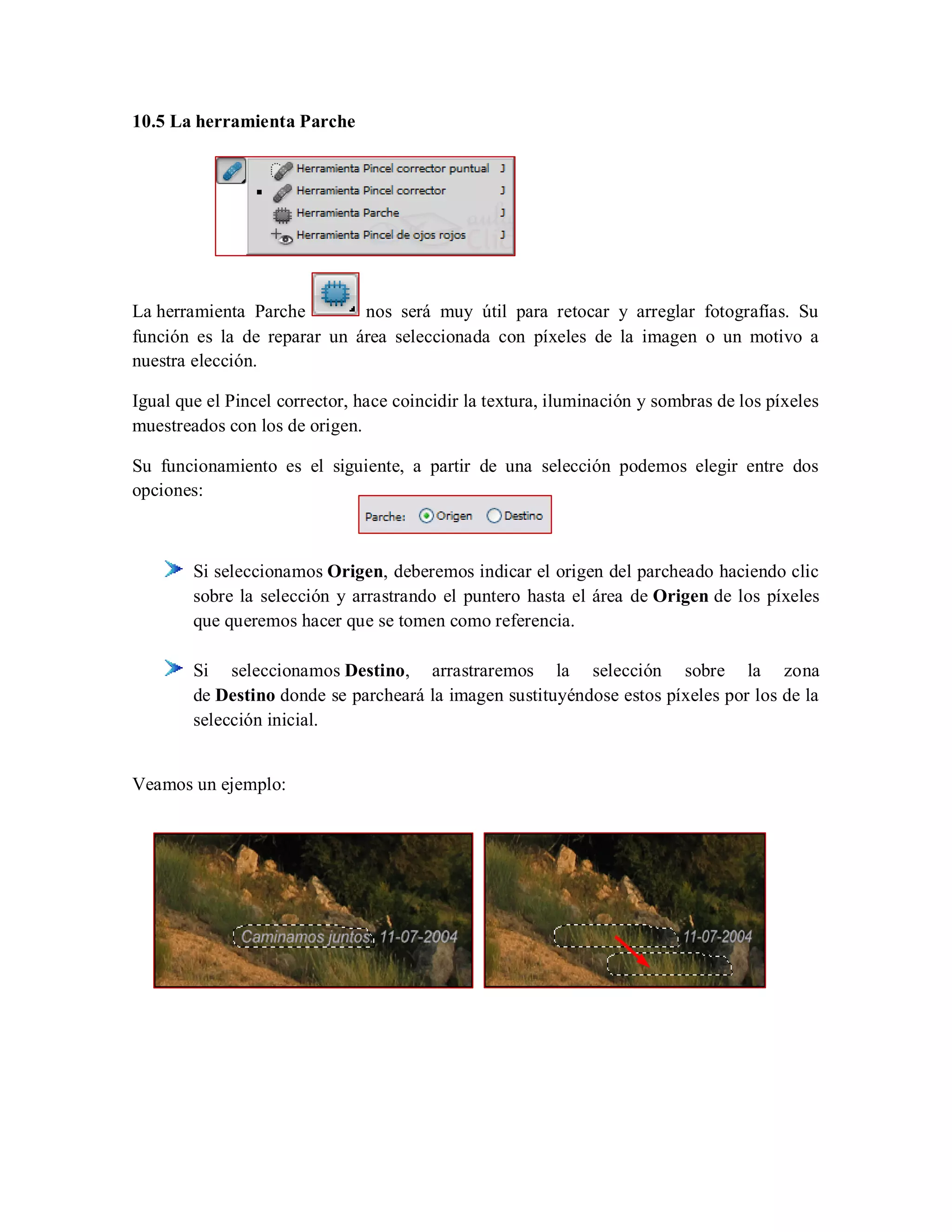 10.5 La herramienta Parche
La herramienta Parche nos será muy útil para retocar y arreglar fotografías. Su
función es la de reparar un área seleccionada con píxeles de la imagen o un motivo a
nuestra elección.
Igual que el Pincel corrector, hace coincidir la textura, iluminación y sombras de los píxeles
muestreados con los de origen.
Su funcionamiento es el siguiente, a partir de una selección podemos elegir entre dos
opciones:
Si seleccionamos Origen, deberemos indicar el origen del parcheado haciendo clic
sobre la selección y arrastrando el puntero hasta el área de Origen de los píxeles
que queremos hacer que se tomen como referencia.
Si seleccionamos Destino, arrastraremos la selección sobre la zona
de Destino donde se parcheará la imagen sustituyéndose estos píxeles por los de la
selección inicial.
Veamos un ejemplo:
 