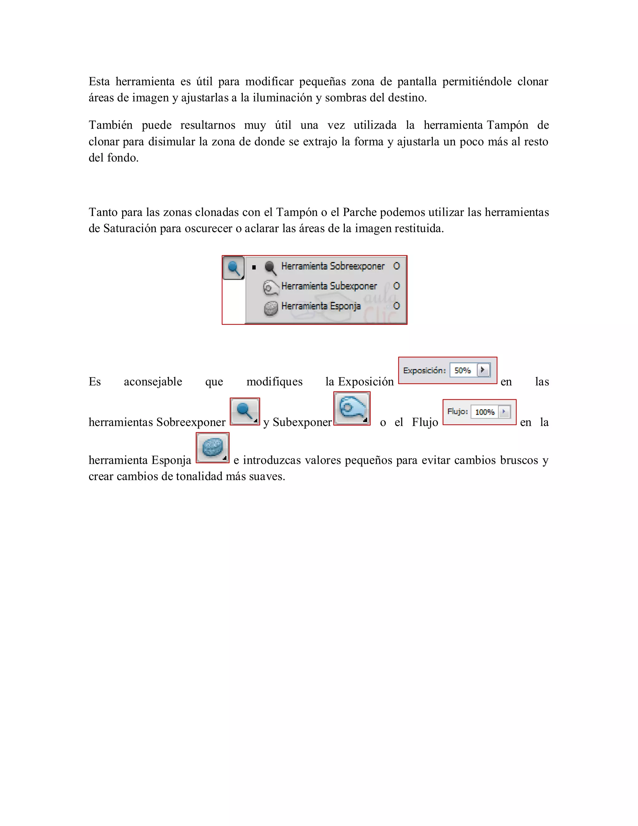 Esta herramienta es útil para modificar pequeñas zona de pantalla permitiéndole clonar
áreas de imagen y ajustarlas a la iluminación y sombras del destino.
También puede resultarnos muy útil una vez utilizada la herramienta Tampón de
clonar para disimular la zona de donde se extrajo la forma y ajustarla un poco más al resto
del fondo.
Tanto para las zonas clonadas con el Tampón o el Parche podemos utilizar las herramientas
de Saturación para oscurecer o aclarar las áreas de la imagen restituida.
Es aconsejable que modifiques la Exposición en las
herramientas Sobreexponer y Subexponer o el Flujo en la
herramienta Esponja e introduzcas valores pequeños para evitar cambios bruscos y
crear cambios de tonalidad más suaves.
 