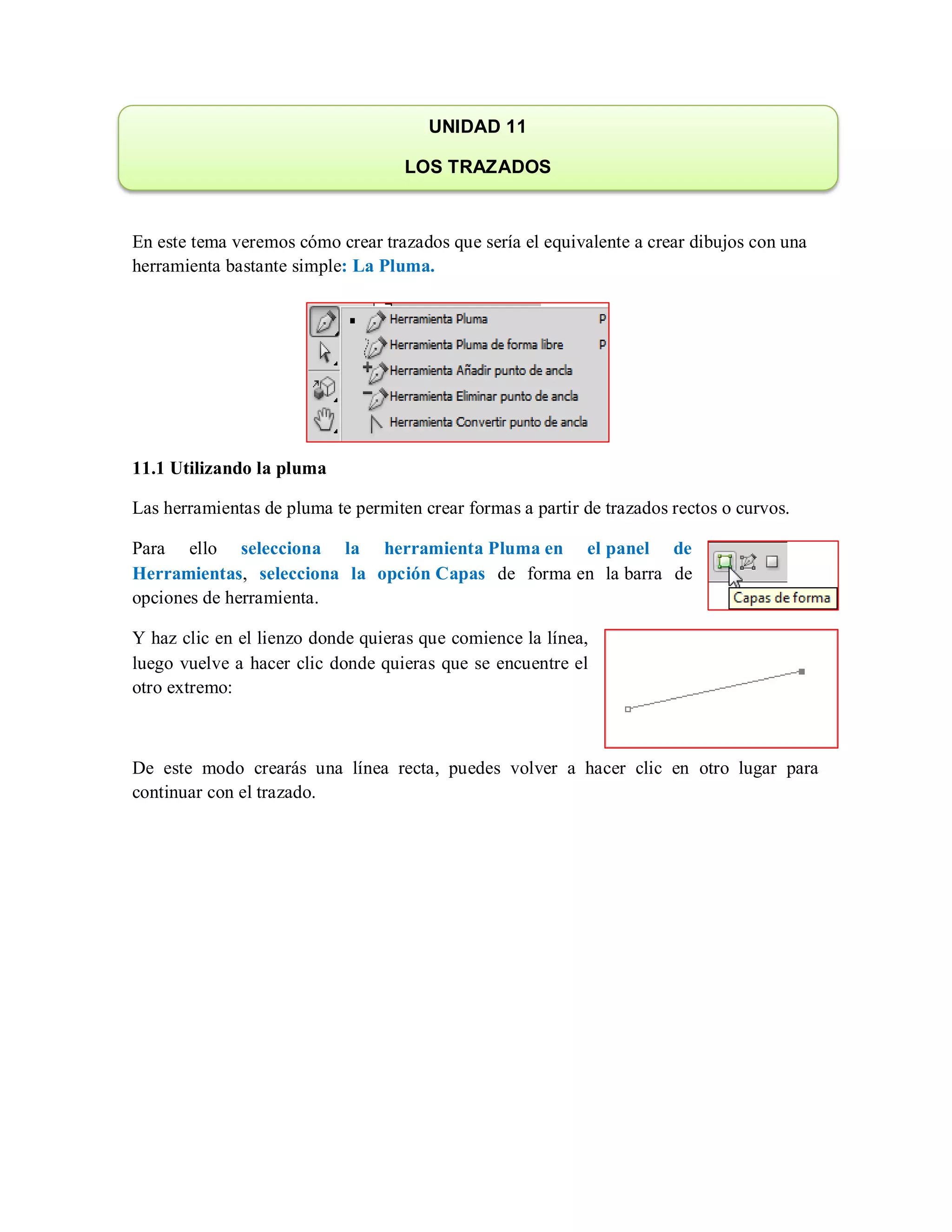 En este tema veremos cómo crear trazados que sería el equivalente a crear dibujos con una
herramienta bastante simple: La Pluma.
11.1 Utilizando la pluma
Las herramientas de pluma te permiten crear formas a partir de trazados rectos o curvos.
Para ello selecciona la herramienta Pluma en el panel de
Herramientas, selecciona la opción Capas de forma en la barra de
opciones de herramienta.
Y haz clic en el lienzo donde quieras que comience la línea,
luego vuelve a hacer clic donde quieras que se encuentre el
otro extremo:
De este modo crearás una línea recta, puedes volver a hacer clic en otro lugar para
continuar con el trazado.
UNIDAD 11
LOS TRAZADOS
 