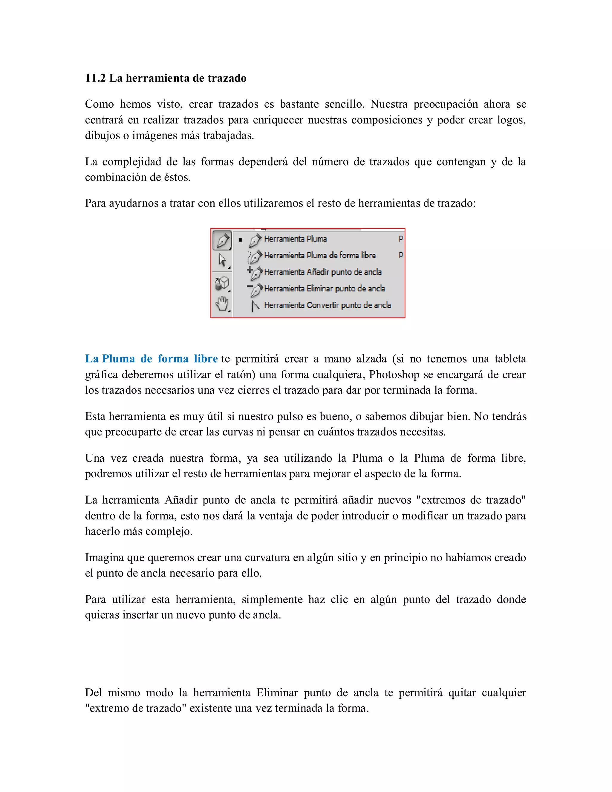 11.2 La herramienta de trazado
Como hemos visto, crear trazados es bastante sencillo. Nuestra preocupación ahora se
centrará en realizar trazados para enriquecer nuestras composiciones y poder crear logos,
dibujos o imágenes más trabajadas.
La complejidad de las formas dependerá del número de trazados que contengan y de la
combinación de éstos.
Para ayudarnos a tratar con ellos utilizaremos el resto de herramientas de trazado:
La Pluma de forma libre te permitirá crear a mano alzada (si no tenemos una tableta
gráfica deberemos utilizar el ratón) una forma cualquiera, Photoshop se encargará de crear
los trazados necesarios una vez cierres el trazado para dar por terminada la forma.
Esta herramienta es muy útil si nuestro pulso es bueno, o sabemos dibujar bien. No tendrás
que preocuparte de crear las curvas ni pensar en cuántos trazados necesitas.
Una vez creada nuestra forma, ya sea utilizando la Pluma o la Pluma de forma libre,
podremos utilizar el resto de herramientas para mejorar el aspecto de la forma.
La herramienta Añadir punto de ancla te permitirá añadir nuevos "extremos de trazado"
dentro de la forma, esto nos dará la ventaja de poder introducir o modificar un trazado para
hacerlo más complejo.
Imagina que queremos crear una curvatura en algún sitio y en principio no habíamos creado
el punto de ancla necesario para ello.
Para utilizar esta herramienta, simplemente haz clic en algún punto del trazado donde
quieras insertar un nuevo punto de ancla.
Del mismo modo la herramienta Eliminar punto de ancla te permitirá quitar cualquier
"extremo de trazado" existente una vez terminada la forma.
 