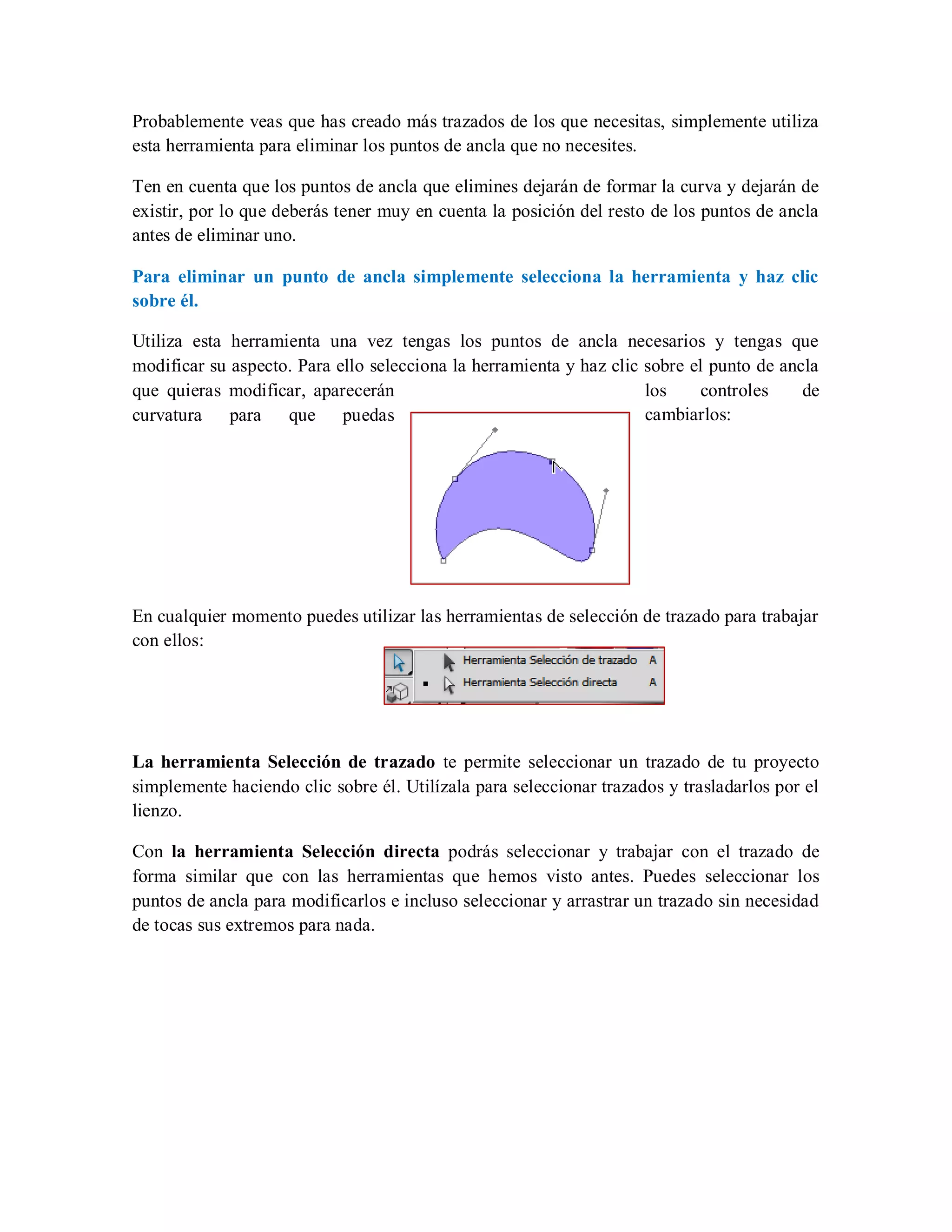 Probablemente veas que has creado más trazados de los que necesitas, simplemente utiliza
esta herramienta para eliminar los puntos de ancla que no necesites.
Ten en cuenta que los puntos de ancla que elimines dejarán de formar la curva y dejarán de
existir, por lo que deberás tener muy en cuenta la posición del resto de los puntos de ancla
antes de eliminar uno.
Para eliminar un punto de ancla simplemente selecciona la herramienta y haz clic
sobre él.
Utiliza esta herramienta una vez tengas los puntos de ancla necesarios y tengas que
modificar su aspecto. Para ello selecciona la herramienta y haz clic sobre el punto de ancla
que quieras modificar, aparecerán los controles de
curvatura para que puedas cambiarlos:
En cualquier momento puedes utilizar las herramientas de selección de trazado para trabajar
con ellos:
La herramienta Selección de trazado te permite seleccionar un trazado de tu proyecto
simplemente haciendo clic sobre él. Utilízala para seleccionar trazados y trasladarlos por el
lienzo.
Con la herramienta Selección directa podrás seleccionar y trabajar con el trazado de
forma similar que con las herramientas que hemos visto antes. Puedes seleccionar los
puntos de ancla para modificarlos e incluso seleccionar y arrastrar un trazado sin necesidad
de tocas sus extremos para nada.
 