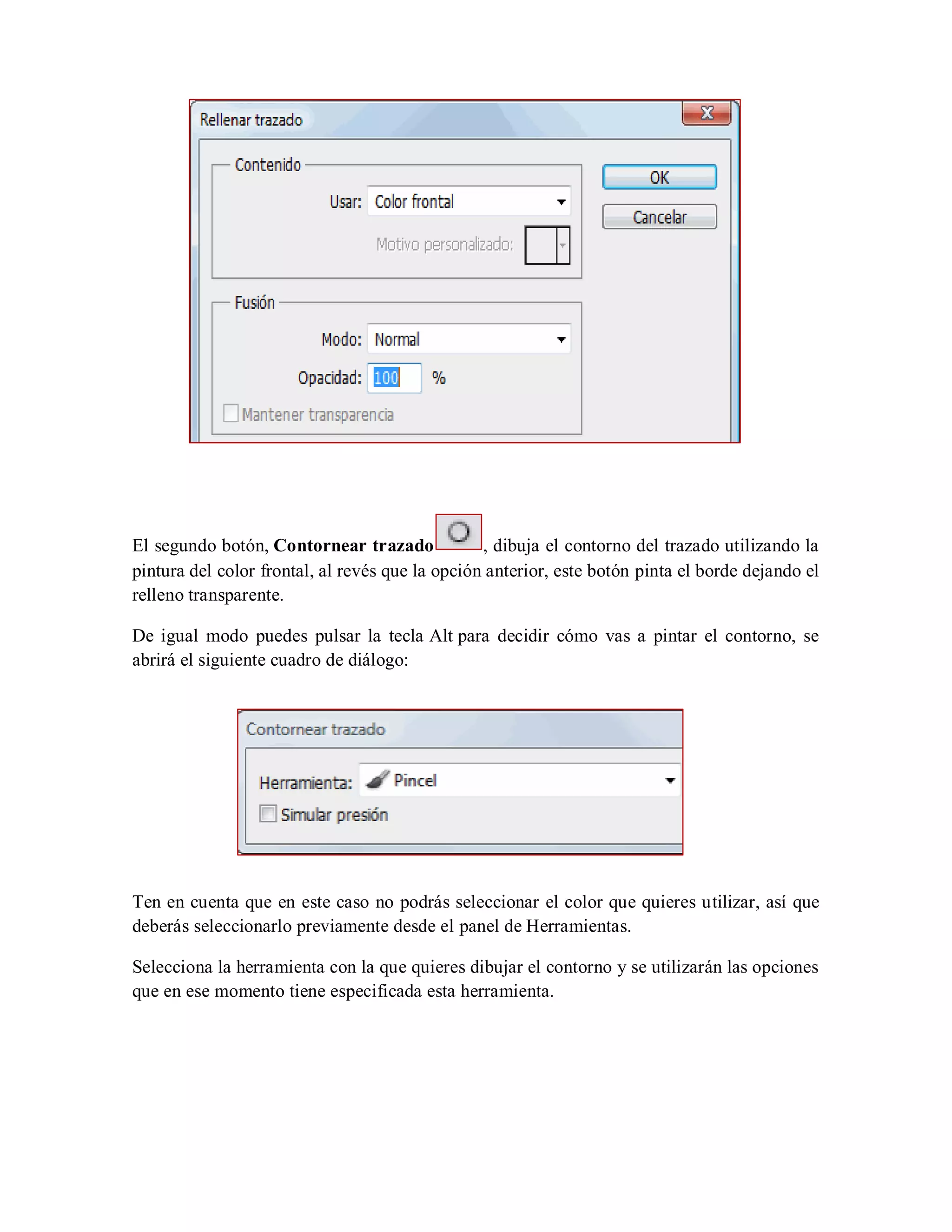 El segundo botón, Contornear trazado , dibuja el contorno del trazado utilizando la
pintura del color frontal, al revés que la opción anterior, este botón pinta el borde dejando el
relleno transparente.
De igual modo puedes pulsar la tecla Alt para decidir cómo vas a pintar el contorno, se
abrirá el siguiente cuadro de diálogo:
Ten en cuenta que en este caso no podrás seleccionar el color que quieres utilizar, así que
deberás seleccionarlo previamente desde el panel de Herramientas.
Selecciona la herramienta con la que quieres dibujar el contorno y se utilizarán las opciones
que en ese momento tiene especificada esta herramienta.
 