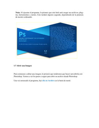 Nota: Al ejecutar el programa, lo primero que este hará será cargar sus archivos, plug-
ins, herramientas y menús. Esto tardará algunos segundo, dependiendo de la potencia
de nuestro ordenador.
1.7 Abrir una Imagen
Para comenzar a editar una imagen, lo primero que tendremos que hacer será abrirla con
Photoshop. Vamos a ver los pasos a seguir para abrir un archivo desde Photoshop.
Una vez arrancado el programa, haz clic en Archivo en la barra de menú
 