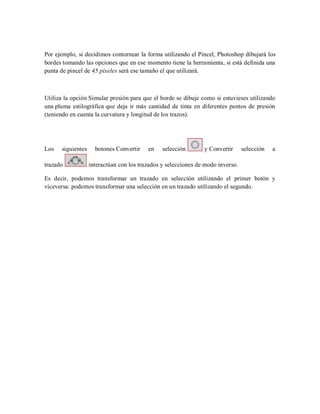Por ejemplo, si decidimos contornear la forma utilizando el Pincel, Photoshop dibujará los
bordes tomando las opciones que en ese momento tiene la herramienta, si está definida una
punta de pincel de 45 píxeles será ese tamaño el que utilizará.
Utiliza la opción Simular presión para que el borde se dibuje como si estuvieses utilizando
una pluma estilográfica que deja ir más cantidad de tinta en diferentes puntos de presión
(teniendo en cuenta la curvatura y longitud de los trazos).
Los siguientes botones Convertir en selección y Convertir selección a
trazado interactúan con los trazados y selecciones de modo inverso.
Es decir, podemos transformar un trazado en selección utilizando el primer botón y
viceversa: podemos transformar una selección en un trazado utilizando el segundo.
 